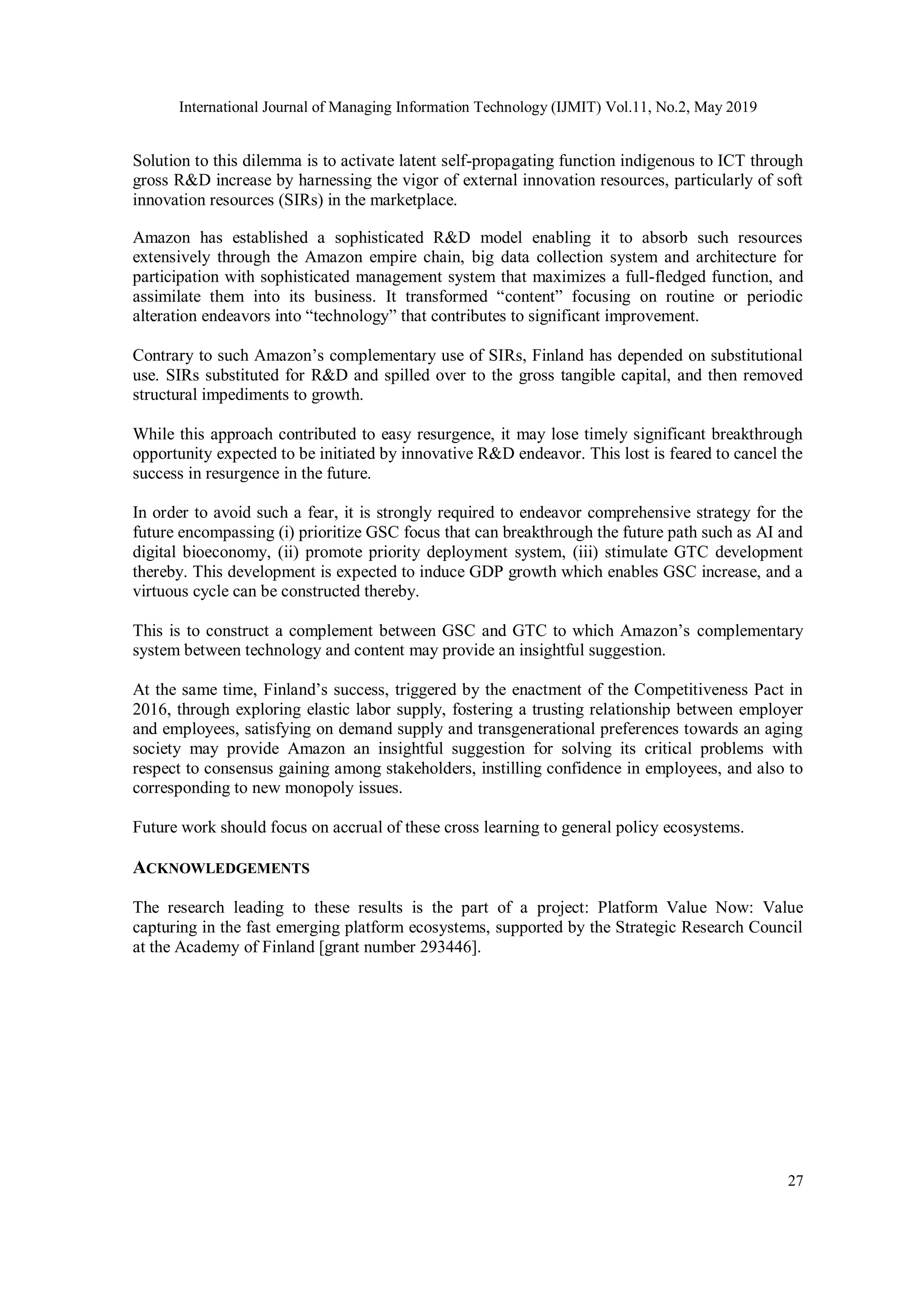 International Journal of Managing Information Technology (IJMIT) Vol.11, No.2, May 2019
27
Solution to this dilemma is to activate latent self-propagating function indigenous to ICT through
gross R&D increase by harnessing the vigor of external innovation resources, particularly of soft
innovation resources (SIRs) in the marketplace.
Amazon has established a sophisticated R&D model enabling it to absorb such resources
extensively through the Amazon empire chain, big data collection system and architecture for
participation with sophisticated management system that maximizes a full-fledged function, and
assimilate them into its business. It transformed “content” focusing on routine or periodic
alteration endeavors into “technology” that contributes to significant improvement.
Contrary to such Amazon’s complementary use of SIRs, Finland has depended on substitutional
use. SIRs substituted for R&D and spilled over to the gross tangible capital, and then removed
structural impediments to growth.
While this approach contributed to easy resurgence, it may lose timely significant breakthrough
opportunity expected to be initiated by innovative R&D endeavor. This lost is feared to cancel the
success in resurgence in the future.
In order to avoid such a fear, it is strongly required to endeavor comprehensive strategy for the
future encompassing (i) prioritize GSC focus that can breakthrough the future path such as AI and
digital bioeconomy, (ii) promote priority deployment system, (iii) stimulate GTC development
thereby. This development is expected to induce GDP growth which enables GSC increase, and a
virtuous cycle can be constructed thereby.
This is to construct a complement between GSC and GTC to which Amazon’s complementary
system between technology and content may provide an insightful suggestion.
At the same time, Finland’s success, triggered by the enactment of the Competitiveness Pact in
2016, through exploring elastic labor supply, fostering a trusting relationship between employer
and employees, satisfying on demand supply and transgenerational preferences towards an aging
society may provide Amazon an insightful suggestion for solving its critical problems with
respect to consensus gaining among stakeholders, instilling confidence in employees, and also to
corresponding to new monopoly issues.
Future work should focus on accrual of these cross learning to general policy ecosystems.
ACKNOWLEDGEMENTS
The research leading to these results is the part of a project: Platform Value Now: Value
capturing in the fast emerging platform ecosystems, supported by the Strategic Research Council
at the Academy of Finland [grant number 293446].
 