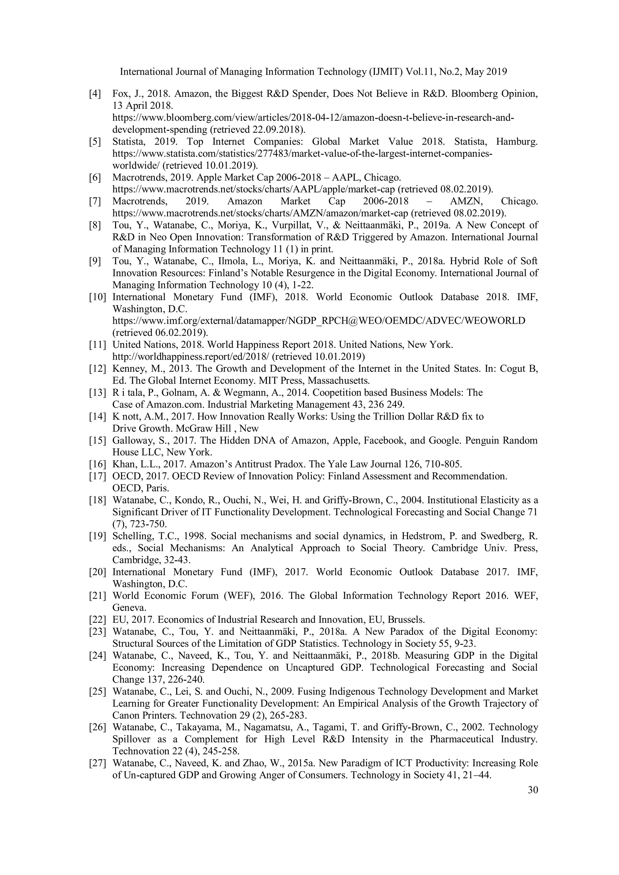 International Journal of Managing Information Technology (IJMIT) Vol.11, No.2, May 2019
30
[4] Fox, J., 2018. Amazon, the Biggest R&D Spender, Does Not Believe in R&D. Bloomberg Opinion,
13 April 2018.
https://www.bloomberg.com/view/articles/2018-04-12/amazon-doesn-t-believe-in-research-and-
development-spending (retrieved 22.09.2018).
[5] Statista, 2019. Top Internet Companies: Global Market Value 2018. Statista, Hamburg.
https://www.statista.com/statistics/277483/market-value-of-the-largest-internet-companies-
worldwide/ (retrieved 10.01.2019).
[6] Macrotrends, 2019. Apple Market Cap 2006-2018 – AAPL, Chicago.
https://www.macrotrends.net/stocks/charts/AAPL/apple/market-cap (retrieved 08.02.2019).
[7] Macrotrends, 2019. Amazon Market Cap 2006-2018 – AMZN, Chicago.
https://www.macrotrends.net/stocks/charts/AMZN/amazon/market-cap (retrieved 08.02.2019).
[8] Tou, Y., Watanabe, C., Moriya, K., Vurpillat, V., & Neittaanmäki, P., 2019a. A New Concept of
R&D in Neo Open Innovation: Transformation of R&D Triggered by Amazon. International Journal
of Managing Information Technology 11 (1) in print.
[9] Tou, Y., Watanabe, C., Ilmola, L., Moriya, K. and Neittaanmäki, P., 2018a. Hybrid Role of Soft
Innovation Resources: Finland’s Notable Resurgence in the Digital Economy. International Journal of
Managing Information Technology 10 (4), 1-22.
[10] International Monetary Fund (IMF), 2018. World Economic Outlook Database 2018. IMF,
Washington, D.C.
https://www.imf.org/external/datamapper/NGDP_RPCH@WEO/OEMDC/ADVEC/WEOWORLD
(retrieved 06.02.2019).
[11] United Nations, 2018. World Happiness Report 2018. United Nations, New York.
http://worldhappiness.report/ed/2018/ (retrieved 10.01.2019)
[12] Kenney, M., 2013. The Growth and Development of the Internet in the United States. In: Cogut B,
Ed. The Global Internet Economy. MIT Press, Massachusetts.
[13] R i tala, P., Golnam, A. & Wegmann, A., 2014. Coopetition based Business Models: The
Case of Amazon.com. Industrial Marketing Management 43, 236 249.
[14] K nott, A.M., 2017. How Innovation Really Works: Using the Trillion Dollar R&D fix to
Drive Growth. McGraw Hill , New
[15] Galloway, S., 2017. The Hidden DNA of Amazon, Apple, Facebook, and Google. Penguin Random
House LLC, New York.
[16] Khan, L.L., 2017. Amazon’s Antitrust Pradox. The Yale Law Journal 126, 710-805.
[17] OECD, 2017. OECD Review of Innovation Policy: Finland Assessment and Recommendation.
OECD, Paris.
[18] Watanabe, C., Kondo, R., Ouchi, N., Wei, H. and Griffy-Brown, C., 2004. Institutional Elasticity as a
Significant Driver of IT Functionality Development. Technological Forecasting and Social Change 71
(7), 723-750.
[19] Schelling, T.C., 1998. Social mechanisms and social dynamics, in Hedstrom, P. and Swedberg, R.
eds., Social Mechanisms: An Analytical Approach to Social Theory. Cambridge Univ. Press,
Cambridge, 32-43.
[20] International Monetary Fund (IMF), 2017. World Economic Outlook Database 2017. IMF,
Washington, D.C.
[21] World Economic Forum (WEF), 2016. The Global Information Technology Report 2016. WEF,
Geneva.
[22] EU, 2017. Economics of Industrial Research and Innovation, EU, Brussels.
[23] Watanabe, C., Tou, Y. and Neittaanmäki, P., 2018a. A New Paradox of the Digital Economy:
Structural Sources of the Limitation of GDP Statistics. Technology in Society 55, 9-23.
[24] Watanabe, C., Naveed, K., Tou, Y. and Neittaanmäki, P., 2018b. Measuring GDP in the Digital
Economy: Increasing Dependence on Uncaptured GDP. Technological Forecasting and Social
Change 137, 226-240.
[25] Watanabe, C., Lei, S. and Ouchi, N., 2009. Fusing Indigenous Technology Development and Market
Learning for Greater Functionality Development: An Empirical Analysis of the Growth Trajectory of
Canon Printers. Technovation 29 (2), 265-283.
[26] Watanabe, C., Takayama, M., Nagamatsu, A., Tagami, T. and Griffy-Brown, C., 2002. Technology
Spillover as a Complement for High Level R&D Intensity in the Pharmaceutical Industry.
Technovation 22 (4), 245-258.
[27] Watanabe, C., Naveed, K. and Zhao, W., 2015a. New Paradigm of ICT Productivity: Increasing Role
of Un-captured GDP and Growing Anger of Consumers. Technology in Society 41, 21–44.
 