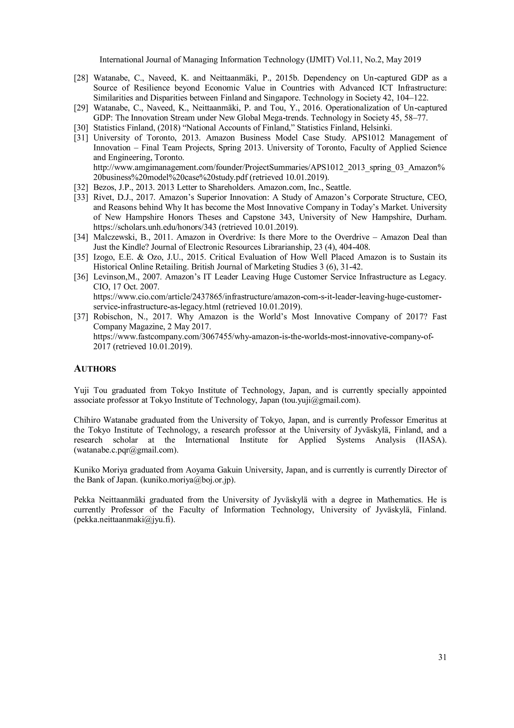 International Journal of Managing Information Technology (IJMIT) Vol.11, No.2, May 2019
31
[28] Watanabe, C., Naveed, K. and Neittaanmäki, P., 2015b. Dependency on Un-captured GDP as a
Source of Resilience beyond Economic Value in Countries with Advanced ICT Infrastructure:
Similarities and Disparities between Finland and Singapore. Technology in Society 42, 104–122.
[29] Watanabe, C., Naveed, K., Neittaanmäki, P. and Tou, Y., 2016. Operationalization of Un-captured
GDP: The Innovation Stream under New Global Mega-trends. Technology in Society 45, 58–77.
[30] Statistics Finland, (2018) “National Accounts of Finland,” Statistics Finland, Helsinki.
[31] University of Toronto, 2013. Amazon Business Model Case Study. APS1012 Management of
Innovation – Final Team Projects, Spring 2013. University of Toronto, Faculty of Applied Science
and Engineering, Toronto.
http://www.amgimanagement.com/founder/ProjectSummaries/APS1012_2013_spring_03_Amazon%
20business%20model%20case%20study.pdf (retrieved 10.01.2019).
[32] Bezos, J.P., 2013. 2013 Letter to Shareholders. Amazon.com, Inc., Seattle.
[33] Rivet, D.J., 2017. Amazon’s Superior Innovation: A Study of Amazon’s Corporate Structure, CEO,
and Reasons behind Why It has become the Most Innovative Company in Today’s Market. University
of New Hampshire Honors Theses and Capstone 343, University of New Hampshire, Durham.
https://scholars.unh.edu/honors/343 (retrieved 10.01.2019).
[34] Malczewski, B., 2011. Amazon in Overdrive: Is there More to the Overdrive – Amazon Deal than
Just the Kindle? Journal of Electronic Resources Librarianship, 23 (4), 404-408.
[35] Izogo, E.E. & Ozo, J.U., 2015. Critical Evaluation of How Well Placed Amazon is to Sustain its
Historical Online Retailing. British Journal of Marketing Studies 3 (6), 31-42.
[36] Levinson,M., 2007. Amazon’s IT Leader Leaving Huge Customer Service Infrastructure as Legacy.
CIO, 17 Oct. 2007.
https://www.cio.com/article/2437865/infrastructure/amazon-com-s-it-leader-leaving-huge-customer-
service-infrastructure-as-legacy.html (retrieved 10.01.2019).
[37] Robischon, N., 2017. Why Amazon is the World’s Most Innovative Company of 2017? Fast
Company Magazine, 2 May 2017.
https://www.fastcompany.com/3067455/why-amazon-is-the-worlds-most-innovative-company-of-
2017 (retrieved 10.01.2019).
AUTHORS
Yuji Tou graduated from Tokyo Institute of Technology, Japan, and is currently specially appointed
associate professor at Tokyo Institute of Technology, Japan (tou.yuji@gmail.com).
Chihiro Watanabe graduated from the University of Tokyo, Japan, and is currently Professor Emeritus at
the Tokyo Institute of Technology, a research professor at the University of Jyväskylä, Finland, and a
research scholar at the International Institute for Applied Systems Analysis (IIASA).
(watanabe.c.pqr@gmail.com).
Kuniko Moriya graduated from Aoyama Gakuin University, Japan, and is currently is currently Director of
the Bank of Japan. (kuniko.moriya@boj.or.jp).
Pekka Neittaanmäki graduated from the University of Jyväskylä with a degree in Mathematics. He is
currently Professor of the Faculty of Information Technology, University of Jyväskylä, Finland.
(pekka.neittaanmaki@jyu.fi).
 