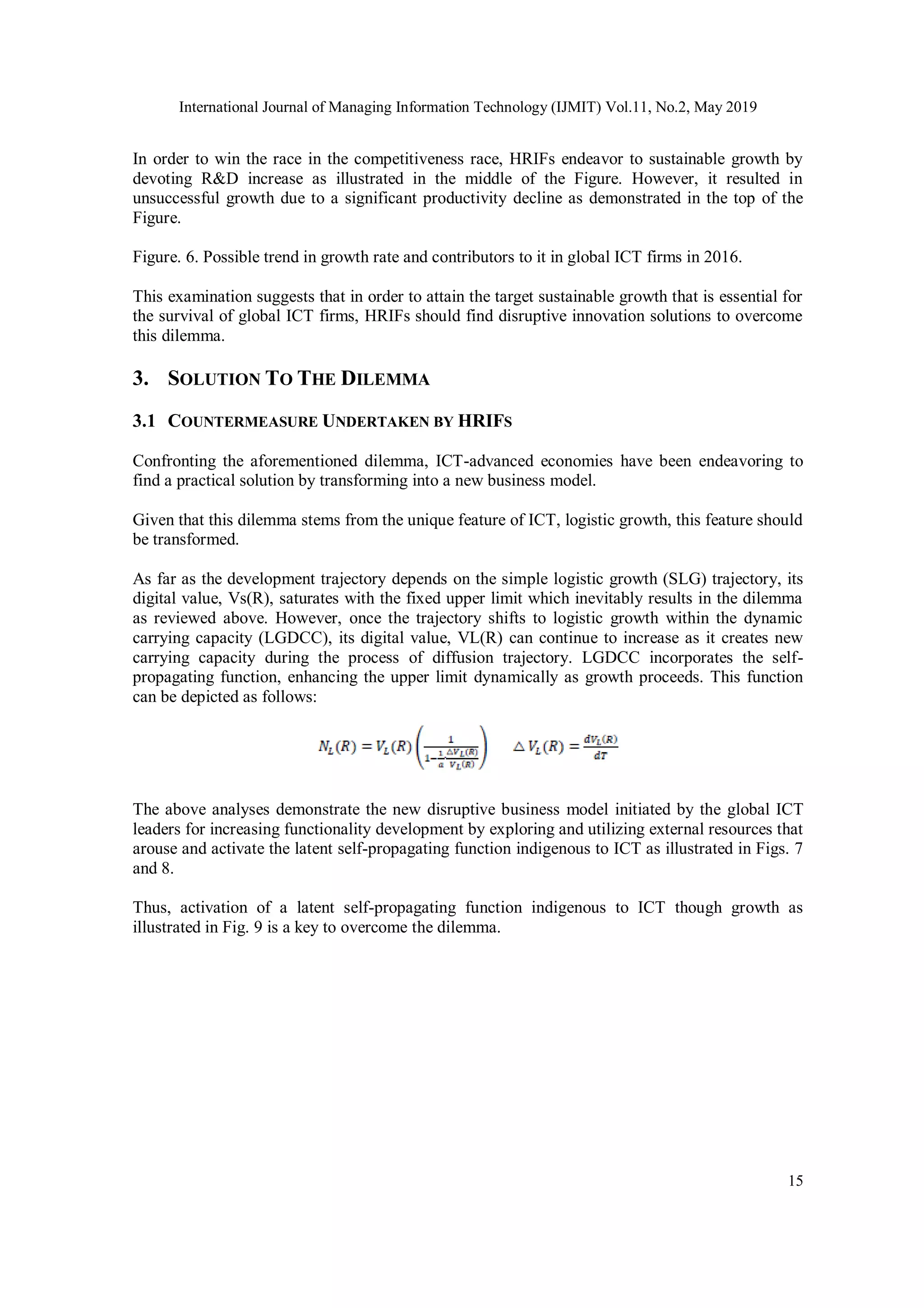 International Journal of Managing Information Technology (IJMIT) Vol.11, No.2, May 2019
15
In order to win the race in the competitiveness race, HRIFs endeavor to sustainable growth by
devoting R&D increase as illustrated in the middle of the Figure. However, it resulted in
unsuccessful growth due to a significant productivity decline as demonstrated in the top of the
Figure.
Figure. 6. Possible trend in growth rate and contributors to it in global ICT firms in 2016.
This examination suggests that in order to attain the target sustainable growth that is essential for
the survival of global ICT firms, HRIFs should find disruptive innovation solutions to overcome
this dilemma.
3. SOLUTION TO THE DILEMMA
3.1 COUNTERMEASURE UNDERTAKEN BY HRIFS
Confronting the aforementioned dilemma, ICT-advanced economies have been endeavoring to
find a practical solution by transforming into a new business model.
Given that this dilemma stems from the unique feature of ICT, logistic growth, this feature should
be transformed.
As far as the development trajectory depends on the simple logistic growth (SLG) trajectory, its
digital value, Vs(R), saturates with the fixed upper limit which inevitably results in the dilemma
as reviewed above. However, once the trajectory shifts to logistic growth within the dynamic
carrying capacity (LGDCC), its digital value, VL(R) can continue to increase as it creates new
carrying capacity during the process of diffusion trajectory. LGDCC incorporates the self-
propagating function, enhancing the upper limit dynamically as growth proceeds. This function
can be depicted as follows:
The above analyses demonstrate the new disruptive business model initiated by the global ICT
leaders for increasing functionality development by exploring and utilizing external resources that
arouse and activate the latent self-propagating function indigenous to ICT as illustrated in Figs. 7
and 8.
Thus, activation of a latent self-propagating function indigenous to ICT though growth as
illustrated in Fig. 9 is a key to overcome the dilemma.
 