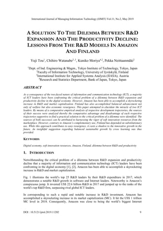 International Journal of Managing Information Technology (IJMIT) Vol.11, No.2, May 2019
DOI : 10.5121/ijmit.2019.11202 9
A SOLUTION TO THE DILEMMA BETWEEN R&D
EXPANSION AND THE PRODUCTIVITY DECLINE:
LESSONS FROM THE R&D MODELS IN AMAZON
AND FINLAND
Yuji Tou1
, Chihiro Watanabe2 ,3
, Kuniko Moriya4,2
, Pekka Neittaanmäki2
1
Dept. of Ind. Engineering & Magm., Tokyo Institute of Technology, Tokyo, Japan
2
Faculty of Information Technology, University of Jyväskylä, Finland
3
International Institute for Applied Systems Analysis (IIASA), Austria
4
Research and Statistics Department, Bank of Japan, Tokyo, Japan
ABSTRACT
As a consequence of the two-faced nature of information and communication technology (ICT), a majority
of ICT leaders have been confronting the critical problem of a dilemma between R&D expansion and
productivity decline in the digital economy. However, Amazon has been able to accomplish a skyrocketing
increase in R&D and market capitalization. Finland has also accomplished balanced advancement not
only of welfare but also economic resurgence. This paper attempted to elucidate the miracle of two ICT
leaders. By means of a comparative empirical analysis of respective development trajectories, the sources
of their success were analyzed thereby the comparative advantage and disadvantage of each respective
trajectories supportive to find a practical solution to the critical problem of a dilemma were identified. The
sources of both successes can be attributed to harnessing the vigor of soft innovation resources from the
marketplace. However, contrary to Amazon’s complementary use, Finland has depended on substitutionary
use. While this approach contributes to easy resurgence, it casts a shadow to the innovative growth in the
future. An insightful suggestion regarding balanced sustainable growth by cross learning was thus
provided.
KEYWORDS
Digital economy, soft innovation resources, Amazon, Finland, dilemma between R&D and productivity
1. INTRODUCTION
Notwithstanding the critical problem of a dilemma between R&D expansion and productivity
decline that a majority of information and communication technology (ICT) leaders have been
confronting in the digital economy [1], [2], Amazon has been able to accomplish a skyrocketing
increase in R&D and market capitalization.
Fig. 1 illustrates the world’s top 25 R&D leaders by their R&D expenditure in 2017, which
demonstrates a notable R&D growth in software and Internet leaders. Noteworthy is Amazon’s
conspicuous jump. It invested US$ 22.6 billion R&D in 2017 and jumped up to the ranks of the
world’s top R&D firm, surpassing rival global ICT leaders.
In corresponding to such a rapid and notable increase in R&D investment, Amazon has
accomplished a skyrocketing increase in its market capitalization (MC). It hit the US$ 1 trillion
MC level in 2018. Consequently, Amazon was close to being the world’s biggest Internet
 