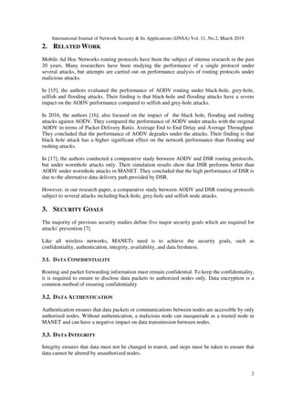 International Journal of Network Security & Its Applications (IJNSA) Vol. 11, No.2, March 2019
2
2. RELATED WORK
Mobile Ad Hoc Networks routing protocols have been the subject of intense research in the past
20 years. Many researchers have been studying the performance of a single protocol under
several attacks, but attempts are carried out on performance analysis of routing protocols under
malicious attacks.
In [15], the authors evaluated the performance of AODV routing under black-hole, grey-hole,
selfish and flooding attacks. Their finding is that black-hole and flooding attacks have a severe
impact on the AODV performance compared to selfish and grey-hole attacks.
In 2016, the authors [16], also focused on the impact of the black hole, flooding and rushing
attacks against AODV. They compared the performance of AODV under attacks with the original
AODV in terms of Packet Delivery Ratio, Average End to End Delay and Average Throughput.
They concluded that the performance of AODV degrades under the attacks. Their finding is that
black hole attack has a higher significant effect on the network performance than flooding and
rushing attacks.
In [17], the authors conducted a comparative study between AODV and DSR routing protocols,
but under wormhole attacks only. Their simulation results show that DSR performs better than
AODV under wormhole attacks in MANET. They concluded that the high performance of DSR is
due to the alternative data delivery path provided by DSR.
However, in our research paper, a comparative study between AODV and DSR routing protocols
subject to several attacks including back-hole, grey-hole and selfish node attacks.
3. SECURITY GOALS
The majority of previous security studies define five major security goals which are required for
attacks' prevention [7].
Like all wireless networks, MANETs need is to achieve the security goals, such as
confidentiality, authentication, integrity, availability, and data freshness.
3.1. DATA CONFIDENTIALITY
Routing and packet forwarding information must remain confidential. To keep the confidentiality,
it is required to ensure to disclose data packets to authorized nodes only. Data encryption is a
common method of ensuring confidentiality
3.2. DATA AUTHENTICATION
Authentication ensures that data packets or communications between nodes are accessible by only
authorised nodes. Without authentication, a malicious node can masquerade as a trusted node in
MANET and can have a negative impact on data transmission between nodes.
3.3. DATA INTEGRITY
Integrity ensures that data must not be changed in transit, and steps must be taken to ensure that
data cannot be altered by unauthorized nodes.
 