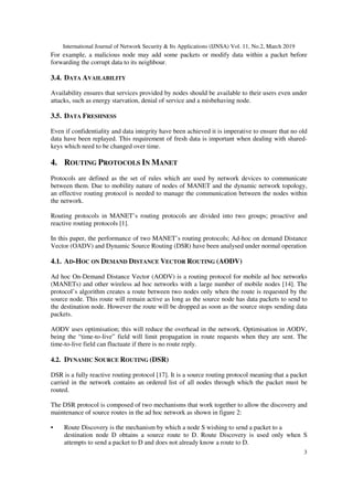 International Journal of Network Security & Its Applications (IJNSA) Vol. 11, No.2, March 2019
3
For example, a malicious node may add some packets or modify data within a packet before
forwarding the corrupt data to its neighbour.
3.4. DATA AVAILABILITY
Availability ensures that services provided by nodes should be available to their users even under
attacks, such as energy starvation, denial of service and a misbehaving node.
3.5. DATA FRESHNESS
Even if confidentiality and data integrity have been achieved it is imperative to ensure that no old
data have been replayed. This requirement of fresh data is important when dealing with shared-
keys which need to be changed over time.
4. ROUTING PROTOCOLS IN MANET
Protocols are defined as the set of rules which are used by network devices to communicate
between them. Due to mobility nature of nodes of MANET and the dynamic network topology,
an effective routing protocol is needed to manage the communication between the nodes within
the network.
Routing protocols in MANET’s routing protocols are divided into two groups; proactive and
reactive routing protocols [1].
In this paper, the performance of two MANET’s routing protocols; Ad-hoc on demand Distance
Vector (OADV) and Dynamic Source Routing (DSR) have been analysed under normal operation
4.1. AD-HOC ON DEMAND DISTANCE VECTOR ROUTING (AODV)
Ad hoc On-Demand Distance Vector (AODV) is a routing protocol for mobile ad hoc networks
(MANETs) and other wireless ad hoc networks with a large number of mobile nodes [14]. The
protocol’s algorithm creates a route between two nodes only when the route is requested by the
source node. This route will remain active as long as the source node has data packets to send to
the destination node. However the route will be dropped as soon as the source stops sending data
packets.
AODV uses optimisation; this will reduce the overhead in the network. Optimisation in AODV,
being the “time-to-live” field will limit propagation in route requests when they are sent. The
time-to-live field can fluctuate if there is no route reply.
4.2. DYNAMIC SOURCE ROUTING (DSR)
DSR is a fully reactive routing protocol [17]. It is a source routing protocol meaning that a packet
carried in the network contains an ordered list of all nodes through which the packet must be
routed.
The DSR protocol is composed of two mechanisms that work together to allow the discovery and
maintenance of source routes in the ad hoc network as shown in figure 2:
• Route Discovery is the mechanism by which a node S wishing to send a packet to a
destination node D obtains a source route to D. Route Discovery is used only when S
attempts to send a packet to D and does not already know a route to D.
 