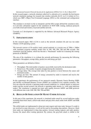 International Journal of Network Security & Its Applications (IJNSA) Vol. 11, No.2, March 2019
6
In this research paper, a network simulator called ns2 is selected as it is currently the best-known
network simulation package for research into wireless networks [8,13]. ns-2 is written in C++,
which uses MIT’s Object Tool Command Language (OTcl) as the command and configuration
interface.
The simulator is invoked via the ns interpreter and the OTcl scripts defined the simulation rules.
ns-2 provides substantial support for the simulation of TCP/ UDP, routing, multicast protocols
over both wired and wireless, local and satellite network.
Currently ns-2 development is supported by the Defence Advanced Research Projects Agency
(DARPA).
7. IMPLEMENTATION
In this research paper, NS2 (v2.34) is used as the network simulator [9] and was run under
Ubuntu v14.04 operating system.
The network consists of 50 wireless nodes spread randomly in a terrain area of 700m x 1000m
with simulated waypoint mobility model time of 100, 300, 500, 700 and 900 seconds. The
simulation used the random, which has become a "benchmark" model for evaluating the routing
protocols of MANET.
The aim of the simulation is to evaluate the network performance by measuring the following
parameters: throughput, average delay, packet loss and energy per byte.
These parameters are defined as follow:
• Throughput: The total number of packets successfully received by the destination node.
• Packet Loss: The number of packets dropped during the simulation.
• Average delay: The average time taken by data packets to travel between the source and
destination nodes.
• Energy per byte: The amount of energy consumed by nodes to transmit and receive the
number of data packets.
In this experiment, the performance of two protocols namely; Dynamic Source Routing (DSR)
and Ad-Hoc on Demand Distance Vector (AODV) are evaluated in two separate scenarios. The
first one when the network is operating under normal conditions (i.e. without attacks or malicious
nodes) and the second scenario, the network is operating under attacks (i.e. with some malicious
nodes). The simulation is repeated ten times split equally between AODV and DSR protocols
with different time scale (100, 300, 500, 700 and 900).
8. RESULTS OF SIMULATION OF MANET UNDER ATTACKS
In this part of the experiment, the network is simulated under attack by several malicious nodes
including black-hole attack, selfish node attack and grey-hole attack under both AODV and DSR
protocols.
The selfish nodes are implemented to drop just route request and route reply, because if a node is
not involved in route discovery, it will not be used in forwarding data packets. However, black
hole nodes are implemented to drop data packets, forward routing requests and reply packets,
because the attack affect routing operation. By contrast, the grey-hole attack is similar to the
 