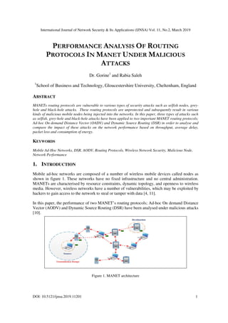 International Journal of Network Security & Its Applications (IJNSA) Vol. 11, No.2, March 2019
DOI: 10.5121/ijnsa.2019.11201
PERFORMANCE
PROTOCOLS
1
School of Business and Technology, Gloucestershire University, Cheltenham, England
ABSTRACT
MANETs routing protocols are vulnerable to various
hole and black-hole attacks. These routing protocols are unprotected and subsequently result in various
kinds of malicious mobile nodes being injected into the networks. In this paper, three types of a
as selfish, grey-hole and black-hole attacks have been applied to two important MANET routing protocols;
Ad-hoc On demand Distance Vector (OADV) and Dynamic Source Routing (DSR) in order to analyse and
compare the impact of these attacks on the
packet loss and consumption of energy.
KEYWORDS
Mobile Ad-Hoc Networks, DSR, AODV, Routing Protocols, Wireless Network Security, Malicious Node,
Network Performance
1. INTRODUCTION
Mobile ad-hoc networks are composed of a number of wireless mobile devices called nodes as
shown in figure 1. These networks have no fixed infrastructure and no central administration.
MANETs are characterised by resource constraints, dynamic topology, and openness to wire
media. However, wireless networks have a number of vulnerabilities, which may be exploited by
hackers to gain access to the network to steal or tamper with data [4, 11].
In this paper, the performance of two MANET’s routing protocols; Ad
Vector (AODV) and Dynamic Source Routing (DSR) have been analysed under malicious attacks
[10].
International Journal of Network Security & Its Applications (IJNSA) Vol. 11, No.2, March 2019
ERFORMANCE ANALYSIS OF ROUTING
ROTOCOLS IN MANET UNDER MALICIOUS
ATTACKS
Dr. Gorine1
and Rabia Saleh
School of Business and Technology, Gloucestershire University, Cheltenham, England
MANETs routing protocols are vulnerable to various types of security attacks such as selfish nodes, grey
hole attacks. These routing protocols are unprotected and subsequently result in various
kinds of malicious mobile nodes being injected into the networks. In this paper, three types of a
hole attacks have been applied to two important MANET routing protocols;
hoc On demand Distance Vector (OADV) and Dynamic Source Routing (DSR) in order to analyse and
compare the impact of these attacks on the network performance based on throughput, average delay,
packet loss and consumption of energy.
Hoc Networks, DSR, AODV, Routing Protocols, Wireless Network Security, Malicious Node,
works are composed of a number of wireless mobile devices called nodes as
shown in figure 1. These networks have no fixed infrastructure and no central administration.
MANETs are characterised by resource constraints, dynamic topology, and openness to wire
media. However, wireless networks have a number of vulnerabilities, which may be exploited by
hackers to gain access to the network to steal or tamper with data [4, 11].
In this paper, the performance of two MANET’s routing protocols; Ad-hoc On deman
Vector (AODV) and Dynamic Source Routing (DSR) have been analysed under malicious attacks
Figure 1. MANET architecture
International Journal of Network Security & Its Applications (IJNSA) Vol. 11, No.2, March 2019
1
OUTING
ALICIOUS
School of Business and Technology, Gloucestershire University, Cheltenham, England
types of security attacks such as selfish nodes, grey-
hole attacks. These routing protocols are unprotected and subsequently result in various
kinds of malicious mobile nodes being injected into the networks. In this paper, three types of attacks such
hole attacks have been applied to two important MANET routing protocols;
hoc On demand Distance Vector (OADV) and Dynamic Source Routing (DSR) in order to analyse and
network performance based on throughput, average delay,
Hoc Networks, DSR, AODV, Routing Protocols, Wireless Network Security, Malicious Node,
works are composed of a number of wireless mobile devices called nodes as
shown in figure 1. These networks have no fixed infrastructure and no central administration.
MANETs are characterised by resource constraints, dynamic topology, and openness to wireless
media. However, wireless networks have a number of vulnerabilities, which may be exploited by
hoc On demand Distance
Vector (AODV) and Dynamic Source Routing (DSR) have been analysed under malicious attacks
 