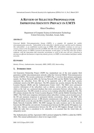 International Journal of Network Security & Its Applications (IJNSA) Vol. 11, No.2, March 2019
DOI: 10.5121/ijnsa.2019.11203 33
A REVIEW OF SELECTED PROPOSALS FOR
IMPROVING IDENTITY PRIVACY IN UMTS
Hiten Choudhury
Department of Computer Science & Information Technology
Cotton University, Guwahati, Assam, India
ABSTRACT
Universal Mobile Telecommunication System (UMTS) is a popular 3G standard for mobile
telecommunication networks. ‘Vulnerability of the subscriber’s identity privacy and the need to eliminate
this vulnerability’, is an established security issue in UMTS. This vulnerability continues to exist up to
various extents in the descendent networks of UMTS, like LTE. Several solutions suggesting improvements
to the identity privacy in UMTS is present in the literature. In this paper, we look into select few of these
solutions, with the expectation that researcher envisioning to work in this area will get a direction in
devising an efficient mechanism in improving identity privacy in UMTS, its descendants and future mobile
networks.
KEYWORDS
Identity; Privacy; Authentication; Anonymity; IMSI; UMTS; LTE; Interworking
1. INTRODUCTION
3rd Generation Partnership Project (3GPP) has standardised one of the most popular third
generation mobile telecommunication network called the Universal Mobile Telecommunication
System (UMTS). The security architecture of UMTS (Fig. 1) involves three primary participants
namely: the Home Network (HN), the Serving Network (SN) and the Mobile Station (MS) that
represents the subscriber. Every MS has to be registered with a HN (with their security
credentials stored at the HN's data base). The HN contains key security elements like the Home
Location Register (HLR) and the Authentication Centre (AuC). The HLR stores permanent
sensitive information of the subscribers such as identity, service profile, activity status, etc.,
where as the AuC are a protected database that stores association between subscriber identities
and long-term keys. The HN extends its services to its roaming subscribers through the SNs. The
SN contains elements like the Visitor Location Register (VLR) and the Mobile Switching Centre
(MSC). The VLR stores temporary information about subscribers visiting a given location area of
the SN and maintains temporary to permanent identity associations, where as the MSC offer
circuit-switching domain services. A MS directly communicates with a Base Transceiver Station
or NodeB which covers the area the MS is located in. One or more NodeBs are connected with a
Radio Network Controller (RNC). The RNC manages the radio resources and is the interface
between the MS and the core network. Communication between the MS and the SN happens over
radio link, whereas communication between the SN and the HN happens through wired link.
While the radio link is considered to be vulnerable, it is assumed that the wired links are
adequately secure.
The Authentication and Key Agreement (AKA) protocol adopted by UMTS is called the UMTS-
AKA. This mutual authentication is done in two stages [1][2]:
 