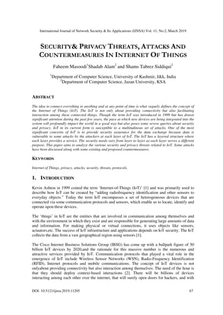 International Journal of Network Security & Its Applications (IJNSA) Vol. 11, No.2, March 2019
DOI: 10.5121/ijnsa.2019.11205 67
SECURITY& PRIVACY THREATS, ATTACKS AND
COUNTERMEASURES IN INTERNET OF THINGS
Faheem Masoodi1
Shadab Alam2
and Shams Tabrez Siddiqui2
1
Department of Computer Science, University of Kashmir, J&k, India
2
Department of Computer Science, Jazan University, KSA
ABSTRACT
The idea to connect everything to anything and at any point of time is what vaguely defines the concept of
the Internet of Things (IoT). The IoT is not only about providing connectivity but also facilitating
interaction among these connected things. Though the term IoT was introduced in 1999 but has drawn
significant attention during the past few years, the pace at which new devices are being integrated into the
system will profoundly impact the world in a good way but also poses some severe queries about security
and privacy. IoT in its current form is susceptible to a multitudinous set of attacks. One of the most
significant concerns of IoT is to provide security assurance for the data exchange because data is
vulnerable to some attacks by the attackers at each layer of IoT. The IoT has a layered structure where
each layer provides a service. The security needs vary from layer to layer as each layer serves a different
purpose. This paper aims to analyze the various security and privacy threats related to IoT. Some attacks
have been discussed along with some existing and proposed countermeasures.
KEYWORDS
Internet of Things, privacy, attacks, security, threats, protocols.
1. INTRODUCTION
Kevin Ashton in 1999 coined the term ‘Internet-of-Things (IoT)’ [1] and was primarily used to
describe how IoT can be created by “adding radiofrequency identification and other sensors to
everyday objects.” Today the term IoT encompasses a set of heterogeneous devices that are
connected via some communication protocols and sensors, which enable us to locate, identify and
operate upon these devices.
The ‘things’ in IoT are the entities that are involved in communication among themselves and
with the environment in which they exist and are responsible for generating large amounts of data
and information. For making physical or virtual connections, it uses objects like sensors,
actuators,etc. The success of IoT infrastructure and applications depends on IoT security. The IoT
collects the data from a vast geographical region using sensors [1].
The Cisco Internet Business Solutions Group (IBSG) has come up with a ballpark figure of 50
billion IoT devices by 2020,and the rationale for this massive number is the numerous and
attractive services provided by IoT. Communication protocols that played a vital role in the
emergence of IoT include Wireless Sensor Networks (WSN), Radio-Frequency Identification
(RFID), Internet protocols and mobile communications. The concept of IoT devices is not
onlyabout providing connectivity but also interaction among themselves. The need of the hour is
that they should deploy context-based interactions [2]. There will be billions of devices
interacting among each other over the internet, that will surely open doors for hackers, and with
 