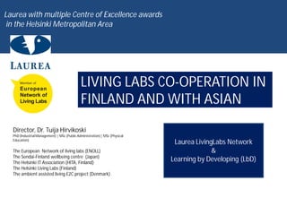Laurea with multiple Centre of Excellence awards
 in the Helsinki Metropolitan Area




                                              LIVING LABS CO-OPERATION IN
                                              FINLAND AND WITH ASIAN
  Director, Dr. Tuija Hirvikoski
  PhD (Industrial Management) | MSc (Public Administration) | MSc (Physical
  Education)
                                                                               Laurea LivingLabs Network
  The European Network of living labs (ENOLL)                                               &
  The Sendai-Finland wellbeing centre (Japan)
  The Helsinki IT Association (HITA, Finland)
                                                                              Learning by Developing (LbD)
  The Helsinki Living Labs (Finland)
  The ambient assisted living E2C project (Denmark)
 