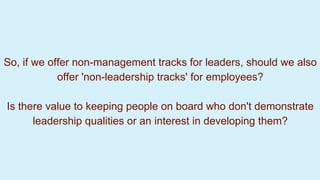So, if we offer non-management tracks for leaders, should we also
offer 'non-leadership tracks' for employees?
Is there value to keeping people on board who don't demonstrate
leadership qualities or an interest in developing them?
 