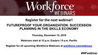 #WFwebinar
	 	
		
Register	for	the	next	webinar!	
FUTUREPROOF YOUR ORGANIZATION: SUCCESSION
PLANNING IN THE SKILLS ECONOMY
Thursday, December 12, 2019
Webinars start at 12 p.m. Eastern / 9 a.m. Pacific
Register for all upcoming Workforce Webinars at workforce.com/webinars
 