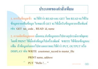 ประเภทของคําสั งเทียม
                           ํ ่
1. การรับข้ อมลเข้ า จะใช้คาวา READ และ GET โดย READ จะใช้รับ
              ู
ข้อมูลจากแฟ้ มข้อมูล ในขณะที GET จะใช้เมือรับข้อมูลจากแป้ นพิมพ์
  ่
เชน GET tax_code , READ id, name
                 ู               ่
2. การผลิตข้ อมลออก เมือคอม.สงข้อมูลออกไปทางอุปกรณ์เอาท์พตจะุ
                        ่
โดยที PRINT ใช้เมือสงข้อมูลไปเครื องพิมพ์ WRITE ใช้เขียนข้อมูลลง
                   ่                    ํ ่
แฟ้ ม ถ้าข้อมูลสงออกไปทางจอภาพจะใช้คาวา PUT, OUTPUT หรื อ
               ่
DISPLAY เชน WRITE coustomer_record to master_file
                   PRINT name, address
            21
                   PUT “Hello !… ”                Jump to first page
 