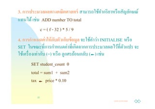 3. การประมวลผลทางคณิตศาสตร์ สามารถใช้คากริ ยาหรื อสัญลักษณ์
                                      ํ
         ่
แทนได้ เชน ADD number TO total
           c = ( f - 32 ) * 5 / 9
                     ั            ู       ํ ่
4. การกําหนดค่ าให้ กบตัวเก็บข้ อมล จะใช้คาวา INITIALISE หรื อ
                       ํ     ่ ิ
SET ในขณะทีการกาหนดคาทีเกดจากการประมวลผลไว้ทีตัวแปร จะ
            ่ ั
ใช้เครื องเทากบ (=) หรื อ ลูกศรย้อนกลับ ( ) เชน่
      SET student_count 0
      total = sum1 + sum2
      tax price * 0.10

         22
                                                 Jump to first page
 