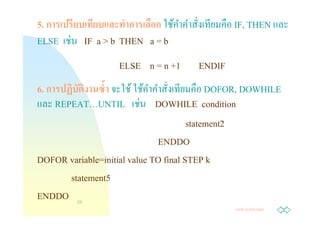 5. การเปรียบเทียบและทําการเลือก ใช้คาคําสังเทียมคือ IF, THEN และ
                                    ํ
         ่
ELSE เชน IF a > b THEN a = b
                    ELSE n = n +1        ENDIF
6. การปฏิบตงานซํา จะใช้ ใช้คาคําสังเทียมคือ DOFOR, DOWHILE
          ั ิ                ํ
                          ่
และ REPEAT…UNTIL เชน DOWHILE condition
                                       statement2
                               ENDDO
DOFOR variable=initial value TO final STEP k
        statement5
ENDDO 23
                                                  Jump to first page
 