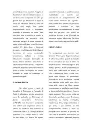 comorbidades nesses pacientes. As ações do
fisioterapeuta não se restringem apenas ao
ato técnico, mas se expandem por ações que
possam mais que desenvolver as ações de
saúde aos indivíduos, educá-los, tendo um
sentido mais amplo, com grande
responsabilidade social. A fisioterapia,
buscando a promoção da saúde, pode
contribuir tanto na reabilitação quanto na
conscientização da população idosa
exercendo seu papel de agente promotor da
saúde, colaborando para o envelhecimento
saudável [3]. Além disso, a fisioterapia
preventiva possibilita maior flexibilidade do
movimento do corpo, coordenação,
concentração, melhoria na postura,
relaxamento muscular, diminuição da
tensão, além de trabalhar a auto-estima. O
objetivo do estudo foi relatar o caso de uma
idosa com diagnóstico clínico de artrose no
joelho e quadril, investigando sua rotina e
relatando as ações da fisioterapia na
promoção da saúde.
2 METODOLOGIA
Este relato ocorreu a partir da
disciplina de Fisioterapia e Promoção da
Saúde I, referente ao terceiro semestre do
curso de graduação em Fisioterapia do
Centro Universitário Franciscano
(UNIFRA), onde foi possível acompanhar
uma senhora com diagnóstico clínico de
artrose. As atividades eram realizadas na
comunidade, através da Estratégia de Saúde
da Família (ESF) Roberto Binato na cidade
de Santa Maria, RS. Através dos agentes
comunitários de saúde, os acadêmicos eram
encaminhados aos pacientes que
necessitavam de acompanhamento. As
visitas foram realizadas nas segundas–
feiras, durante nove semanas, no período de
setembro a novembro de 2010
possibilitando o acompanhamento da rotina
diária dos pacientes, seus relatos de
limitações, de dores e sua dificuldade de
locomoção imposta pela doença. As visitas
tinham como objetivo a promoção da saúde.
3 RESULTADOS
Foi acompanhada uma paciente, sexo
feminino, 74 anos, com diagnóstico clínico
de artrose no joelho e quadril. A avaliação
de sua rotina deu-se por meio de relatos em
relação às dores e limitações impostas pela
doença, aplicação de um questionário que
serviu para conhecermos sua história de
vida e observações feitas a cada visita,
nestas nove semanas. O questionário,
desenvolvido pelos acadêmicos, contava
com perguntas sobre idade, peso, altura,
estado civil, número de filhos, quantas
pessoas moram na residência, sua profissão,
se faz uso de bebidas alcoólicas e fumo, se
pratica exercícios físicos, como avalia sua
alimentação, patologias, casos de doenças
hereditárias na família, medicações,
incidência de dores, tempo, intensidade, o
que piora, o que melhora, se tem
acompanhamento médico e meio de
transporte mais utilizado. A paciente era
viúva, mãe de dois filhos, mora sozinha, ex
costureira e doméstica aposentada, que não
 