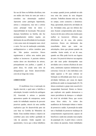 faz uso de fumo ou bebidas alcoólicas, tem
em média oito horas de sono por noite e
considera sua alimentação saudável.
Apresenta como patologias hipertensão,
artrose e osteoporose, mas tem a artrose
como principal fonte de dores e
impossibilidade de locomoção. Não possui
doenças hereditárias na família, não faz
acompanhamento médico regular, em
detrimento da sua dificuldade de locomoção
e tem como meio de transporte mais viável
o carro. Faz uso de medicação controlada,
antihipertensivos e utiliza remédios para
dor. Não pratica exercícios físicos
regularmente e utiliza uma muleta para
melhor se locomover. A paciente relatava
muitas dores em decorrência da artrose,
principalmente nos joelhos, e quadril. A
partir disso, foi criada uma série de
alongamentos que foram desenvolvidos
com ela ao longo das visitas.
4 DISCUSSÃO
O imobilismo leva à inativação do
líquido sinovial, o qual nutre e lubrifica a
articulação, levando à atrofia da cartilagem
[4]. Associada à artrose a paciente
apresentava quadro de osteoporose, assim
sendo foi trabalhado maneiras de prevenir
possíveis quedas, através de uma cartilha
explicativa que foi desenvolvida para ela
com base na Cartilha do Ministério da
Saúde. Estas medidas tinham o objetivo de
contribuir para uma melhor qualidade de
vida da paciente. Ainda segundo seu
questionário, viu-se que a idosa trabalhava
no campo, quando jovem, podendo ter sido
essa uma das causas de seus desgaste
articular. Trabalhou durante toda sua vida,
no campo, como costureira e doméstica.
Hoje, aposentada, desenvolve atividades do
lar. Atividades estas, que nos últimos dez
anos ficaram comprometidas pela doença.
Acerca de três anos utiliza uma muleta para
melhor se locomover. Afirmou que
dificilmente sai de casa, não pratica
exercícios físicos em detrimento das
exacerbadas dores que sente nas
articulações, dores que pioram quando ela
caminha. Assim sendo, só sai de casa,
quando seu filho pode levá-la aos lugares
de carro. Foi possível observar sua angústia
por não mais poder desempenhar suas
atividades com a mesma eficiência de anos
atrás, sentimento expresso nitidamente nas
conversas. Cerca de ¼ dos indivíduos com
idade superior a 50 anos referem ter
limitação ou dificuldade para fazer as suas
atividades habituais, por causa de algum
problema de saúde ou incapacitação [5]. Os
idosos constituem o grupo mais suscetível à
incapacidade funcional. Dentre os fatores
que explicam este quadro destacam-se a
maior prevalência de doenças e a redução
do nível de atividade física, que ocorre
nessa faixa etária. As visitas dos
acadêmicos de fisioterapia tinham o intuito
de promover a saúde. A promoção da saúde
tem a finalidade de promover mudanças de
comportamento organizacional, capazes de
beneficiar a saúde das camadas mais amplas
da população [6]. A partir disso e através
dos relatos da paciente, foram trabalhados
 