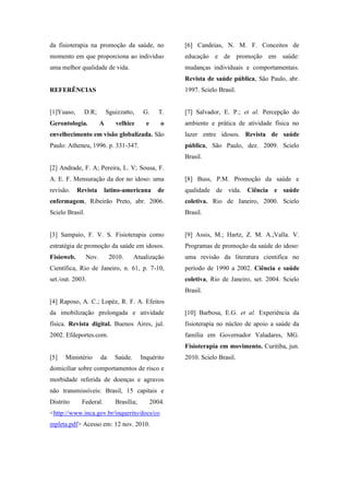 da fisioterapia na promoção da saúde, no
momento em que proporciona ao indivíduo
uma melhor qualidade de vida.
REFERÊNCIAS
[1]Yuaso, D.R; Sguizzatto, G. T.
Gerontologia. A velhice e o
envelhecimento em visão globalizada. São
Paulo: Atheneu, 1996. p. 331-347.
[2] Andrade, F. A; Pereira, L. V; Sousa, F.
A. E. F. Mensuração da dor no idoso: uma
revisão. Revista latino-americana de
enfermagem, Ribeirão Preto, abr. 2006.
Scielo Brasil.
[3] Sampaio, F. V. S. Fisioterapia como
estratégia de promoção da saúde em idosos.
Fisioweb. Nov. 2010. Atualização
Científica, Rio de Janeiro, n. 61, p. 7-10,
set./out. 2003.
[4] Raposo, A. C.; Lopéz, R. F. A. Efeitos
da imobilização prolongada e atividade
física. Revista digital. Buenos Aires, jul.
2002. Efdeportes.com.
[5] Ministério da Saúde. Inquérito
domiciliar sobre comportamentos de risco e
morbidade referida de doenças e agravos
não transmissíveis: Brasil, 15 capitais e
Distrito Federal. Brasília; 2004.
<http://www.inca.gov.br/inquerito/docs/co
mpleta.pdf> Acesso em: 12 nov. 2010.
[6] Candeias, N. M. F. Conceitos de
educação e de promoção em saúde:
mudanças individuais e comportamentais.
Revista de saúde pública, São Paulo, abr.
1997. Scielo Brasil.
[7] Salvador, E. P.; et al. Percepção do
ambiente e prática de atividade física no
lazer entre idosos. Revista de saúde
pública, São Paulo, dez. 2009. Scielo
Brasil.
[8] Buss, P.M. Promoção da saúde e
qualidade de vida. Ciência e saúde
coletiva. Rio de Janeiro, 2000. Scielo
Brasil.
[9] Assis, M.; Hartz, Z. M. A.;Valla. V.
Programas de promoção da saúde do idoso:
uma revisão da literatura cientifica no
período de 1990 a 2002. Ciência e saúde
coletiva, Rio de Janeiro, set. 2004. Scielo
Brasil.
[10] Barbosa, E.G. et al. Experiência da
fisioterapia no núcleo de apoio a saúde da
família em Governador Valadares, MG.
Fisioterapia em movimento. Curitiba, jun.
2010. Scielo Brasil.
 