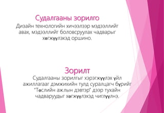 Судалгааны зорилго
Дизайн технологийн хичээлээр мэдээллийг
авах, мэдээллийг боловсруулах чадварыг
хөгжүүлэхэд оршино.
Зорилт
Судалгааны зорилгыг хэрэгжүүлэх үйл
ажиллагааг дэмжихийн тулд суралцагч бүрийг
“Төслийн ажлын дэвтэр” дээр тухайн
чадваруудыг хөгжүүлэхэд чиглүүлнэ.
 