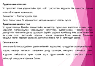 Судалгааны аргачлал
Уг судалгааг тоон үзүүлэлтийн арга зүйд тулгуурлан явуулсан ба шинжлэх ухааны
ерөнхий аргуудыг ашигласан.
Биховорест – Онолыг судлах арга
Swot- Ялган таних ба харьцуулалт, задлан шинжлэх, нэгтгэн дүгнэх
Судалгааны шинэлэг тал
Уг судалгаагаар Дизайн технологийн хичээлээр сурагчдын мэдээлэл хүлээн авах,
мэдээлэл боловсруулах чадваруудыг хөгжүүлэх, сургалтандаа “Төслийн ажлын
дэвтэр”-ийг чиглэлийн дагуу суралцагч бүрийг дадлага хэлбэрээр бие даан хөгжүүлэх
нь сурах хүсэл тэмүүллийг төрүүлж , мэдлэг чадвараа бүрэн эзэмших боломжит
байдлыг гарган харуулж байгаа нь илтгэлийн маань гол ач холбогдол болно.
Онолын хэсэг
Монголын боловсролд орчин үеийн нийгмийн хэрэгцээнд тулгуурлан суралцагч бүрийн
мэдлэг, чадвар, авъяасыг сонирхлын дагуу суралцах, амьдралд тохиолдох олон
асуудлаа шийдвэрлэх аргыг сурах зэрэг суралцагчийн эрэлт хэрэгцээг судлах
зайлшгүй шаардлага гарч ирж байна.
 