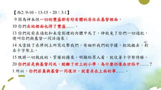 【西2: 9-10、13-15、20；3:1】
9 因為神本性一切的豐盛都有形有體的居住在基督裡面，
10 你們在他裡面也得了豐盛……。
13 你們從前在過犯和未受割禮的肉體中死了，神赦免了你們一切過犯，
便叫你們與基督一同活過來；
14 又塗抹了在律例上所寫攻擊我們，有礙於我們的字據，把他撤去，釘
在十字架上。
15 既將一切執政的、掌權的擄來，明顯給眾人看，就仗著十字架誇勝。
20 你們若是與基督同死，脫離了世上的小學，為什麼仍像在世俗中……？
1 所以，你們若真與基督一同復活，就當求在上面的事……。
 