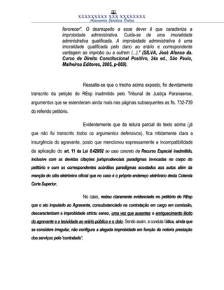 XXXXXXXXX XXX XXXXXXXX
Assessoria Jurídica Online
favorecer". O desrespeito a esse dever ê que caracteriza afavorecer". O desrespeito a esse dever ê que caracteriza a
improbidade administrativa. Cuida-se de uma imoralidadeimprobidade administrativa. Cuida-se de uma imoralidade
administrativa qualificada. A improbidade administrativa é umaadministrativa qualificada. A improbidade administrativa é uma
imoralidade qualificada pelo dano ao erário e correspondenteimoralidade qualificada pelo dano ao erário e correspondente
vantagem ao ímprobo ou a outrem (...)."vantagem ao ímprobo ou a outrem (...)." (SILVA, José Afonso da.(SILVA, José Afonso da.
Curso de Direito Constitucional Positivo, 24a ed., São Pauio,Curso de Direito Constitucional Positivo, 24a ed., São Pauio,
Malheiros Editores, 2005, p-669).Malheiros Editores, 2005, p-669).
Ressalte-se que o trecho acima exposto, foi devidamenteRessalte-se que o trecho acima exposto, foi devidamente
transcrito da petição do REsp inadmitido pelo Tribunal de Justiça Paranaense,transcrito da petição do REsp inadmitido pelo Tribunal de Justiça Paranaense,
argumentos que se estenderam ainda mais nas páginas subsequentes as fls. 732-739argumentos que se estenderam ainda mais nas páginas subsequentes as fls. 732-739
do referido petitório.do referido petitório.
Evidentemente que da leitura parcial do texto acima (Evidentemente que da leitura parcial do texto acima (jájá
que não foi transcrito todos os argumentos defensivosque não foi transcrito todos os argumentos defensivos), fica nitidamente clara a), fica nitidamente clara a
insurgência do agravante, posto que mencionou expressamente a incompatibilidadeinsurgência do agravante, posto que mencionou expressamente a incompatibilidade
da aplicação doda aplicação do art. 11 da Leiart. 11 da Lei 8.429/928.429/92 ao caso concreto dao caso concreto do Recurso Especial inadmitido,o Recurso Especial inadmitido,
inclusive com as devidas citações jurisprudenciais paradigmas invocadas no corpo doinclusive com as devidas citações jurisprudenciais paradigmas invocadas no corpo do
petitório e com os correspondentes acórdãos paradigmas acostados aos autos além dapetitório e com os correspondentes acórdãos paradigmas acostados aos autos além da
menção do sitio eletrônico oficial que no caso é o próprio endereço eletrônico desta Colendamenção do sitio eletrônico oficial que no caso é o próprio endereço eletrônico desta Colenda
Corte Superior.Corte Superior.
No caso,No caso, restou claramente evidenciado no petitório do REsprestou claramente evidenciado no petitório do REsp
que o ato imputado ao Agravante, consubstanciado na contratação em cargo em comissão,que o ato imputado ao Agravante, consubstanciado na contratação em cargo em comissão,
descaracterizam a improbidade strictu sensodescaracterizam a improbidade strictu senso,, uma vez que ausentesuma vez que ausentes oo enriquecimento ilícitoenriquecimento ilícito
do agravante e a lesividade ao erário público e o dolodo agravante e a lesividade ao erário público e o dolo. Sendo assim, a conduta f. Sendo assim, a conduta fática, ainda queática, ainda que
se considere irregular, não configura a alegada improbidade em função da notória prestaçãose considere irregular, não configura a alegada improbidade em função da notória prestação
dos serviços pelo 'contratado'.dos serviços pelo 'contratado'.
 