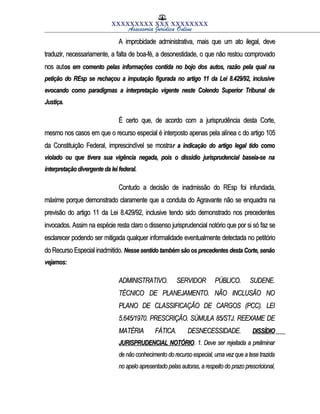 XXXXXXXXX XXX XXXXXXXX
Assessoria Jurídica Online
A improbidade administrativa, mais que um ato ilegal, deveA improbidade administrativa, mais que um ato ilegal, deve
traduzir, necessariamente, a falta de boa-fé, a desonestidade, o que não restou comprovadotraduzir, necessariamente, a falta de boa-fé, a desonestidade, o que não restou comprovado
nos autnos autos em comento pelas informações contida no bojo dos autos, razão pela qual naos em comento pelas informações contida no bojo dos autos, razão pela qual na
petição do REsp se rechaçou a imputação figurada no artigo 11 da Lei 8.429/92, inclusivepetição do REsp se rechaçou a imputação figurada no artigo 11 da Lei 8.429/92, inclusive
evocando como paradigmas a interpretação vigente neste Colendo Superior Tribunal deevocando como paradigmas a interpretação vigente neste Colendo Superior Tribunal de
Justiça.Justiça.
É certo que, de acordo com a jurisprudência desta Corte,É certo que, de acordo com a jurisprudência desta Corte,
mesmo nos casos em que o recurso especial é interposto apenas pela alínea c do artigo 105mesmo nos casos em que o recurso especial é interposto apenas pela alínea c do artigo 105
da Constituição Federal, imprescindível se mostrada Constituição Federal, imprescindível se mostrar a indicação do artigo legal tido comor a indicação do artigo legal tido como
violado ou que tivera sua vigência negada, pois o dissídio jurisprudencial baseia-se naviolado ou que tivera sua vigência negada, pois o dissídio jurisprudencial baseia-se na
interpretação divergente da lei federal.interpretação divergente da lei federal.
Contudo a decisão de inadmissão do REsp foi infundada,Contudo a decisão de inadmissão do REsp foi infundada,
máxime porque demonstrado claramente que a conduta do Agravante não se enquadra namáxime porque demonstrado claramente que a conduta do Agravante não se enquadra na
previsão do artigo 11 da Lei 8.429/92, inclusive tendo sido demonstrado nos precedentesprevisão do artigo 11 da Lei 8.429/92, inclusive tendo sido demonstrado nos precedentes
invocados. Assim na espécie resta claro o dissenso jurisprudencial notório que por si só faz seinvocados. Assim na espécie resta claro o dissenso jurisprudencial notório que por si só faz se
esclarecer podendo ser mitigada qualquer informalidade eventualmente detectada no petitórioesclarecer podendo ser mitigada qualquer informalidade eventualmente detectada no petitório
do Recurso Especial inadmitido.do Recurso Especial inadmitido. Nesse sentido também são os precedentes desta Corte, senãoNesse sentido também são os precedentes desta Corte, senão
vejamos:vejamos:
ADMINISTRATIVO. SERVIDOR PÚBLICO. SUDENE.ADMINISTRATIVO. SERVIDOR PÚBLICO. SUDENE.
TÉCNICO DE PLANEJAMENTO. NÃO INCLUSÃO NOTÉCNICO DE PLANEJAMENTO. NÃO INCLUSÃO NO
PLANO DE CLASSIFICAÇÃO DE CARGOS (PCC). LEIPLANO DE CLASSIFICAÇÃO DE CARGOS (PCC). LEI
5.645/1970. PRESCRIÇÃO. SÚMULA 85/STJ. REEXAME DE5.645/1970. PRESCRIÇÃO. SÚMULA 85/STJ. REEXAME DE
MATÉRIA FÁTICA. DESNECESSIDADE.MATÉRIA FÁTICA. DESNECESSIDADE. DISSÍDIODISSÍDIO
JURISPRUDENCIAL NOTÓRIOJURISPRUDENCIAL NOTÓRIO. 1. Deve ser rejeitada a preliminar. 1. Deve ser rejeitada a preliminar
de não conhecimento do recurso especial, uma vez que a tese trazidade não conhecimento do recurso especial, uma vez que a tese trazida
no apelo apresentado pelas autoras, a respeito do prazo prescricional,no apelo apresentado pelas autoras, a respeito do prazo prescricional,
 