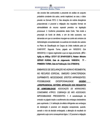 XXXXXXXXX XXX XXXXXXXX
Assessoria Jurídica Online
não envolve fato controvertido e prescinde de análise do conjuntonão envolve fato controvertido e prescinde de análise do conjunto
probatório constante dos autos, sendo inaplicável, ao caso, o óbiceprobatório constante dos autos, sendo inaplicável, ao caso, o óbice
previsto na Súmula 7/STJ. 2. Nas situações de notória divergênciaprevisto na Súmula 7/STJ. 2. Nas situações de notória divergência
jurisprudencial, é possível a mitigação dos requisitos formais dejurisprudencial, é possível a mitigação dos requisitos formais de
admissibilidade do recurso especial previstos na legislaçãoadmissibilidade do recurso especial previstos na legislação
processual. 3. Conforme precedentes desta Corte, "não incide aprocessual. 3. Conforme precedentes desta Corte, "não incide a
prescrição do fundo de direito, e sim de trato sucessivo, nasprescrição do fundo de direito, e sim de trato sucessivo, nas
demandas em que os servidores insurgem-se contra ato omissivo dademandas em que os servidores insurgem-se contra ato omissivo da
Administração consubstanciado na ausência de inclusão dos autoresAdministração consubstanciado na ausência de inclusão dos autores
no Plano de Classificação de Cargos da União instituído pela Leino Plano de Classificação de Cargos da União instituído pela Lei
5.645/1970", Segunda Turma, julgado em 16/02/2012, DJe5.645/1970", Segunda Turma, julgado em 16/02/2012, DJe
06/03/2012). 4. Agravo regimental a que se nega provimento.06/03/2012). 4. Agravo regimental a que se nega provimento. (STJ -(STJ -
AgRg no AREsp: 537217 CE 2014/0153287-5, Relator: MinistroAgRg no AREsp: 537217 CE 2014/0153287-5, Relator: Ministro
SÉRGIO KUKINA, Data de Julgamento: 19/08/2014, T1 -SÉRGIO KUKINA, Data de Julgamento: 19/08/2014, T1 -
PRIMEIRA TURMA, Data de Publicação: DJe 27/08/2014).PRIMEIRA TURMA, Data de Publicação: DJe 27/08/2014).
EMBARGOS DE DECLARAÇÃO NO AGRAVO REGIMENTALEMBARGOS DE DECLARAÇÃO NO AGRAVO REGIMENTAL
NO RECURSO ESPECIAL. OMISSÃO CARACTERIZADA.NO RECURSO ESPECIAL. OMISSÃO CARACTERIZADA.
SUPRIMENTO. NECESSIDADE. EFEITOS INFRINGENTES.SUPRIMENTO. NECESSIDADE. EFEITOS INFRINGENTES.
POSSIBILIDADE. EXCEPCIONALIDADE.POSSIBILIDADE. EXCEPCIONALIDADE. DISSÍDIODISSÍDIO
JURISPRUDENCIAL NOTÓRIO. MITIGAÇÃO DOS REQUISITOSJURISPRUDENCIAL NOTÓRIO. MITIGAÇÃO DOS REQUISITOS
DE ADMISSIBILIDADEDE ADMISSIBILIDADE. ASSOCIAÇÃO DE MORADORES.. ASSOCIAÇÃO DE MORADORES.
CONDOMÍNIO ATÍPICO. COBRANÇA DE NÃO ASSOCIADO.CONDOMÍNIO ATÍPICO. COBRANÇA DE NÃO ASSOCIADO.
IMPOSSIBILIDADE. PRECEDENTES. 1. A caracterização deIMPOSSIBILIDADE. PRECEDENTES. 1. A caracterização de
omissão no julgado impõe o acolhimento dos embargos declaratóriosomissão no julgado impõe o acolhimento dos embargos declaratórios
para suprimento. 2. A atribuição de efeitos infringentes aos embargospara suprimento. 2. A atribuição de efeitos infringentes aos embargos
de declaração é possível, em situações excepcionais, quando,de declaração é possível, em situações excepcionais, quando,
sanado o vício da decisão embargada, a alteração do resultado dosanado o vício da decisão embargada, a alteração do resultado do
julgamento surja como consequência lógica. 3. É possível a mitigaçãojulgamento surja como consequência lógica. 3. É possível a mitigação
 
