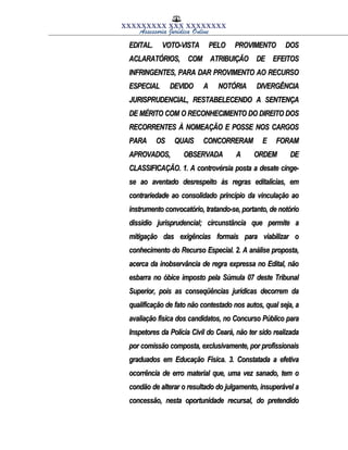 XXXXXXXXX XXX XXXXXXXX
Assessoria Jurídica Online
EDITAL. VOTO-VISTA PELO PROVIMENTO DOSEDITAL. VOTO-VISTA PELO PROVIMENTO DOS
ACLARATÓRIOS, COM ATRIBUIÇÃO DE EFEITOSACLARATÓRIOS, COM ATRIBUIÇÃO DE EFEITOS
INFRINGENTES, PARA DAR PROVIMENTO AO RECURSOINFRINGENTES, PARA DAR PROVIMENTO AO RECURSO
ESPECIAL DEVIDO A NOTÓRIA DIVERGÊNCIAESPECIAL DEVIDO A NOTÓRIA DIVERGÊNCIA
JURISPRUDENCIAL, RESTABELECENDO A SENTENÇAJURISPRUDENCIAL, RESTABELECENDO A SENTENÇA
DE MÉRITO COM O RECONHECIMENTO DO DIREITO DOSDE MÉRITO COM O RECONHECIMENTO DO DIREITO DOS
RECORRENTES À NOMEAÇÃO E POSSE NOS CARGOSRECORRENTES À NOMEAÇÃO E POSSE NOS CARGOS
PARA OS QUAIS CONCORRERAM E FORAMPARA OS QUAIS CONCORRERAM E FORAM
APROVADOS, OBSERVADA A ORDEM DEAPROVADOS, OBSERVADA A ORDEM DE
CLASSIFICAÇÃO. 1. A controvérsia posta a desate cinge-CLASSIFICAÇÃO. 1. A controvérsia posta a desate cinge-
se ao aventado desrespeito às regras editalícias, emse ao aventado desrespeito às regras editalícias, em
contrariedade ao consolidado princípio da vinculação aocontrariedade ao consolidado princípio da vinculação ao
instrumento convocatório, tratando-se, portanto, de notórioinstrumento convocatório, tratando-se, portanto, de notório
dissídio jurisprudencial; circunstância que permite adissídio jurisprudencial; circunstância que permite a
mitigação das exigências formais para viabilizar omitigação das exigências formais para viabilizar o
conhecimento do Recurso Especial. 2. A análise proposta,conhecimento do Recurso Especial. 2. A análise proposta,
acerca da inobservância de regra expressa no Edital, nãoacerca da inobservância de regra expressa no Edital, não
esbarra no óbice imposto pela Súmula 07 deste Tribunalesbarra no óbice imposto pela Súmula 07 deste Tribunal
Superior, pois as conseqüências jurídicas decorrem daSuperior, pois as conseqüências jurídicas decorrem da
qualificação de fato não contestado nos autos, qual seja, aqualificação de fato não contestado nos autos, qual seja, a
avaliação física dos candidatos, no Concurso Público paraavaliação física dos candidatos, no Concurso Público para
Inspetores da Polícia Civil do Ceará, não ter sido realizadaInspetores da Polícia Civil do Ceará, não ter sido realizada
por comissão composta, exclusivamente, por profissionaispor comissão composta, exclusivamente, por profissionais
graduados em Educação Física. 3. Constatada a efetivagraduados em Educação Física. 3. Constatada a efetiva
ocorrência de erro material que, uma vez sanado, tem oocorrência de erro material que, uma vez sanado, tem o
condão de alterar o resultado do julgamento, insuperável acondão de alterar o resultado do julgamento, insuperável a
concessão, nesta oportunidade recursal, do pretendidoconcessão, nesta oportunidade recursal, do pretendido
 