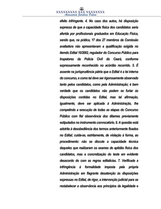 XXXXXXXXX XXX XXXXXXXX
Assessoria Jurídica Online
efeito infringente. 4. No caso dos autos, há disposiçãoefeito infringente. 4. No caso dos autos, há disposição
expressa de que a capacidade física dos candidatos seriaexpressa de que a capacidade física dos candidatos seria
aferida por profissionais graduados em Educação Física,aferida por profissionais graduados em Educação Física,
sendo que, na prática, 17 dos 27 membros da Comissãosendo que, na prática, 17 dos 27 membros da Comissão
avaliadora não apresentavam a qualificação exigida noavaliadora não apresentavam a qualificação exigida no
itemdo Edital 10/2002, regulador do Concurso Público paraitemdo Edital 10/2002, regulador do Concurso Público para
Inspetores da Polícia Civil do Ceará, conformeInspetores da Polícia Civil do Ceará, conforme
expressamente reconhecido no acórdão recorrido. 5. Éexpressamente reconhecido no acórdão recorrido. 5. É
assente na jurisprudência pátria que o Edital é a lei internaassente na jurisprudência pátria que o Edital é a lei interna
do concurso, e como tal deve ser rigorosamente observadodo concurso, e como tal deve ser rigorosamente observado
tanto pelos candidatos, como pela Administração; é bemtanto pelos candidatos, como pela Administração; é bem
verdade que os candidatos não podem se furtar àsverdade que os candidatos não podem se furtar às
disposições contidas no Edital, mas tal afirmação,disposições contidas no Edital, mas tal afirmação,
igualmente, deve ser aplicada à Administração, lheigualmente, deve ser aplicada à Administração, lhe
competindo a execução de todas as etapas do Concursocompetindo a execução de todas as etapas do Concurso
Público com fiel observância dos ditames previamentePúblico com fiel observância dos ditames previamente
estipulados no instrumento convocatório. 6. A questão estáestipulados no instrumento convocatório. 6. A questão está
adstrita à desobediência dos termos anteriormente fixadosadstrita à desobediência dos termos anteriormente fixados
no Edital; cuida-se, estritamente, de violação à forma, aono Edital; cuida-se, estritamente, de violação à forma, ao
procedimento: não se discute a capacidade técnicaprocedimento: não se discute a capacidade técnica
daqueles que realizaram os exames de aptidão física dosdaqueles que realizaram os exames de aptidão física dos
candidatos, mas a concretização do teste em evidentecandidatos, mas a concretização do teste em evidente
desacordo do com as regras editalícias. 7. Verificada adesacordo do com as regras editalícias. 7. Verificada a
infringência à formalidade imposta pela própriainfringência à formalidade imposta pela própria
Administração em flagrante desatenção às disposiçõesAdministração em flagrante desatenção às disposições
expressas no Edital, de rigor, a intervenção judicial para seexpressas no Edital, de rigor, a intervenção judicial para se
restabelecer a observância aos princípios da legalidade erestabelecer a observância aos princípios da legalidade e
 