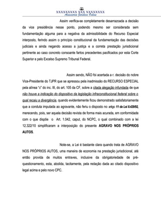 XXXXXXXXX XXX XXXXXXXX
Assessoria Jurídica Online
Assim verifica-se completamente desarrazoada a decisãoAssim verifica-se completamente desarrazoada a decisão
da vice presidência nesse ponto, podendo mesmo ser considerada semda vice presidência nesse ponto, podendo mesmo ser considerada sem
fundamentação alguma para a negativa da admissibilidade do Recurso Especialfundamentação alguma para a negativa da admissibilidade do Recurso Especial
interposto, ferindo assim o princípio constitucional da fundamentação das decisõesinterposto, ferindo assim o princípio constitucional da fundamentação das decisões
judiciais e ainda negando acesso a justiça e a correta prestação jurisdicionaljudiciais e ainda negando acesso a justiça e a correta prestação jurisdicional
pertinente ao caso concreto consoante fartos precedentes pacificados por esta Cortepertinente ao caso concreto consoante fartos precedentes pacificados por esta Corte
Superior e pelo Excelso Supremo Tribunal Federal.Superior e pelo Excelso Supremo Tribunal Federal.
Assim sendo, NÃO foi acertada a r. decisão do nobreAssim sendo, NÃO foi acertada a r. decisão do nobre
Vice-Presidente do TJPR que se apressou pela inadmissão do RECURSO ESPECIALVice-Presidente do TJPR que se apressou pela inadmissão do RECURSO ESPECIAL
pela alínea “pela alínea “cc” do inc. III, do art. 105 da CF, sobre a” do inc. III, do art. 105 da CF, sobre a citada alegação infundadacitada alegação infundada de quede que
não houve a indicação do dispositivo da legislação infraconstitucional federal sobre onão houve a indicação do dispositivo da legislação infraconstitucional federal sobre o
qual recaiu a divergênciaqual recaiu a divergência, quando evidentemente ficou demonstrado satisfatoriamente, quando evidentemente ficou demonstrado satisfatoriamente
que a conduta imputada ao agravante, não feriu o disposto noque a conduta imputada ao agravante, não feriu o disposto no artigoartigo 11 da Lei 8.429/92,11 da Lei 8.429/92,
merecendo, pois, ser aquela decisão revista de forma mais acurada, em conformidademerecendo, pois, ser aquela decisão revista de forma mais acurada, em conformidade
com o que dispõe o Art. 1.042, caput, do NCPC, o qual combinado com a leicom o que dispõe o Art. 1.042, caput, do NCPC, o qual combinado com a lei
12.322/10 simplificaram a interposição do presente12.322/10 simplificaram a interposição do presente AGRAVO NOS PRÓPRIOSAGRAVO NOS PRÓPRIOS
AUTOSAUTOS..
Note-se, a Lei é bastante clara quando trata de AGRAVONote-se, a Lei é bastante clara quando trata de AGRAVO
NOS PRÓPRIOS AUTOS, uma maneira de economia na prestação jurisdicional, atéNOS PRÓPRIOS AUTOS, uma maneira de economia na prestação jurisdicional, até
então provida de muitos entraves, inclusive da obrigatoriedade de pré-então provida de muitos entraves, inclusive da obrigatoriedade de pré-
questionamento, esta, abolida, tacitamente, pela redação dada ao citado dispositivoquestionamento, esta, abolida, tacitamente, pela redação dada ao citado dispositivo
legal acima e pelo novo CPC.legal acima e pelo novo CPC.
 