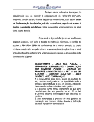 XXXXXXXXX XXX XXXXXXXX
Assessoria Jurídica Online
Também não se pode deixar às margens doTambém não se pode deixar às margens do
esquecimento que, ao inadmitir o prosseguimento do RECURSO ESPECIALesquecimento que, ao inadmitir o prosseguimento do RECURSO ESPECIAL
interposto, também se feriu diversos dispositivos constitucionais, quais sejam:interposto, também se feriu diversos dispositivos constitucionais, quais sejam: deverdever
de fundamentação das decisões judiciais, razoabilidade, negativa de acesso àde fundamentação das decisões judiciais, razoabilidade, negativa de acesso à
justiça e prestação jurisdicionaljustiça e prestação jurisdicional, todos consagrados fundamentalmente na atual, todos consagrados fundamentalmente na atual
Carta Magna do País.Carta Magna do País.
Como se vê, o Agravante faz jus em ver seu RecursoComo se vê, o Agravante faz jus em ver seu Recurso
Especial apreciado, bem como a decisão de inadmissão reformada, no sentido deEspecial apreciado, bem como a decisão de inadmissão reformada, no sentido de
acolher o RECURSO ESPECIAL conferindo-se lhe a melhor aplicação do direitoacolher o RECURSO ESPECIAL conferindo-se lhe a melhor aplicação do direito
conforme questionado no apelo extremo e consequentemente aplicando-se o atualconforme questionado no apelo extremo e consequentemente aplicando-se o atual
entendimento pátrio conforme farta jurisprudência em especial os precedentes destaentendimento pátrio conforme farta jurisprudência em especial os precedentes desta
Colenda Corte Superior:Colenda Corte Superior:
ADMINISTRATIVO – AÇÃO CIVIL PÚBLICA –ADMINISTRATIVO – AÇÃO CIVIL PÚBLICA –
IMPROBIDADE ADMINISTRATIVA – CONTRATAÇÃOIMPROBIDADE ADMINISTRATIVA – CONTRATAÇÃO
SEM CONCURSO PÚBLICO – VIOLAÇÃO DESEM CONCURSO PÚBLICO – VIOLAÇÃO DE
PRINCÍPIOS ADMINISTRATIVOS – ART. 11 DA LEIPRINCÍPIOS ADMINISTRATIVOS – ART. 11 DA LEI
8.429/1992 – ELEMENTO SUBJETIVO – DOLO8.429/1992 – ELEMENTO SUBJETIVO – DOLO
GENÉRICO – NÃO COMPROVAÇÃO.GENÉRICO – NÃO COMPROVAÇÃO.
1. A jurisprudência desta Corte, quanto ao resultado do1. A jurisprudência desta Corte, quanto ao resultado do
ato, considera configurado ato de improbidade lesão aato, considera configurado ato de improbidade lesão a
princípios administrativos, o que, em princípio, independeprincípios administrativos, o que, em princípio, independe
da ocorrência de dano ou lesão ao erário público.da ocorrência de dano ou lesão ao erário público.
2. A Segunda Turma firmou entendimento de que, para2. A Segunda Turma firmou entendimento de que, para
caracterização dos atos previstos no art. 11 da Leicaracterização dos atos previstos no art. 11 da Lei
8.429/1992, bastam à configuração de dolo lato sensu ou8.429/1992, bastam à configuração de dolo lato sensu ou
genérico.genérico.
3. Não demonstrada à presença do dolo genérico na3. Não demonstrada à presença do dolo genérico na
contratação sem concurso público, descabe a tipificaçãocontratação sem concurso público, descabe a tipificação
de ato de improbidade administrativa.de ato de improbidade administrativa.
 