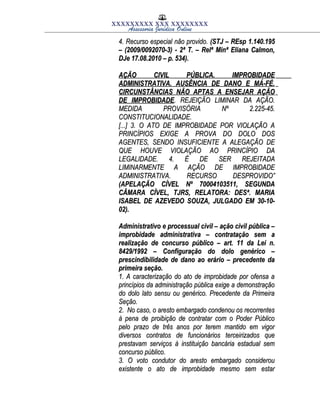 XXXXXXXXX XXX XXXXXXXX
Assessoria Jurídica Online
4. Recurso especial não provido.4. Recurso especial não provido. (STJ – REsp 1.140.195(STJ – REsp 1.140.195
– (2009/0092070-3) - 2ª T. – Relª Minª Eliana Calmon,– (2009/0092070-3) - 2ª T. – Relª Minª Eliana Calmon,
DJe 17.08.2010 – p. 534).DJe 17.08.2010 – p. 534).
AÇÃO CIVIL PÚBLICA. IMPROBIDADEAÇÃO CIVIL PÚBLICA. IMPROBIDADE
ADMINISTRATIVA. AUSÊNCIA DE DANO E MÁ-FÉ.ADMINISTRATIVA. AUSÊNCIA DE DANO E MÁ-FÉ.
CIRCUNSTÂNCIAS NÃO APTAS A ENSEJAR AÇÃOCIRCUNSTÂNCIAS NÃO APTAS A ENSEJAR AÇÃO
DE IMPROBIDADEDE IMPROBIDADE. REJEIÇÃO LIMINAR DA AÇÃO.. REJEIÇÃO LIMINAR DA AÇÃO.
MEDIDA PROVISÓRIA Nº 2.225-45.MEDIDA PROVISÓRIA Nº 2.225-45.
CONSTITUCIONALIDADE.CONSTITUCIONALIDADE.
[...] 3. O ATO DE IMPROBIDADE POR VIOLAÇÃO A[...] 3. O ATO DE IMPROBIDADE POR VIOLAÇÃO A
PRINCÍPIOS EXIGE A PROVA DO DOLO DOSPRINCÍPIOS EXIGE A PROVA DO DOLO DOS
AGENTES, SENDO INSUFICIENTE A ALEGAÇÃO DEAGENTES, SENDO INSUFICIENTE A ALEGAÇÃO DE
QUE HOUVE VIOLAÇÃO AO PRINCÍPIO DAQUE HOUVE VIOLAÇÃO AO PRINCÍPIO DA
LEGALIDADE. 4. É DE SER REJEITADALEGALIDADE. 4. É DE SER REJEITADA
LIMINARMENTE A AÇÃO DE IMPROBIDADELIMINARMENTE A AÇÃO DE IMPROBIDADE
ADMINISTRATIVA. RECURSO DESPROVIDO”ADMINISTRATIVA. RECURSO DESPROVIDO”
(APELAÇÃO CÍVEL Nº 70004103511, SEGUNDA(APELAÇÃO CÍVEL Nº 70004103511, SEGUNDA
CÂMARA CÍVEL, TJRS, RELATORA: DESª. MARIACÂMARA CÍVEL, TJRS, RELATORA: DESª. MARIA
ISABEL DE AZEVEDO SOUZA, JULGADO EM 30-10-ISABEL DE AZEVEDO SOUZA, JULGADO EM 30-10-
02).02).
Administrativo e processual civil – ação civil pública –Administrativo e processual civil – ação civil pública –
improbidade administrativa – contratação sem aimprobidade administrativa – contratação sem a
realização de concurso público – art. 11 da Lei n.realização de concurso público – art. 11 da Lei n.
8429/1992 – Configuração do dolo genérico –8429/1992 – Configuração do dolo genérico –
prescindibilidade de dano ao erário – precedente daprescindibilidade de dano ao erário – precedente da
primeira seção.primeira seção.
1. A caracterização do ato de improbidade por ofensa a1. A caracterização do ato de improbidade por ofensa a
princípios da administração pública exige a demonstraçãoprincípios da administração pública exige a demonstração
do dolo lato sensu ou genérico. Precedente da Primeirado dolo lato sensu ou genérico. Precedente da Primeira
Seção.Seção.
2. No caso, o aresto embargado condenou os recorrentes2. No caso, o aresto embargado condenou os recorrentes
à pena de proibição de contratar com o Poder Públicoà pena de proibição de contratar com o Poder Público
pelo prazo de três anos por terem mantido em vigorpelo prazo de três anos por terem mantido em vigor
diversos contratos de funcionários terceirizados quediversos contratos de funcionários terceirizados que
prestavam serviços à instituição bancária estadual semprestavam serviços à instituição bancária estadual sem
concurso público.concurso público.
3. O voto condutor do aresto embargado considerou3. O voto condutor do aresto embargado considerou
existente o ato de improbidade mesmo sem estarexistente o ato de improbidade mesmo sem estar
 