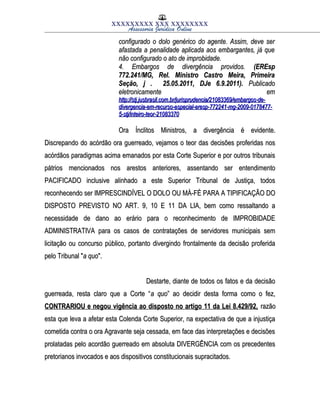 XXXXXXXXX XXX XXXXXXXX
Assessoria Jurídica Online
configurado o dolo genérico do agente. Assim, deve serconfigurado o dolo genérico do agente. Assim, deve ser
afastada a penalidade aplicada aos embargantes, já queafastada a penalidade aplicada aos embargantes, já que
não configurado o ato de improbidade.não configurado o ato de improbidade.
4. Embargos de divergência providos.4. Embargos de divergência providos. (EREsp(EREsp
772.241/MG, Rel. Ministro Castro Meira, Primeira772.241/MG, Rel. Ministro Castro Meira, Primeira
Seção, j . 25.05.2011, DJe 6.9.2011).Seção, j . 25.05.2011, DJe 6.9.2011). PublicadoPublicado
eletronicamente emeletronicamente em
http://stj.jusbrasil.com.br/jurisprudencia/21083369/embargos-de-http://stj.jusbrasil.com.br/jurisprudencia/21083369/embargos-de-
divergencia-em-recurso-especial-eresp-772241-mg-2009-0178477-divergencia-em-recurso-especial-eresp-772241-mg-2009-0178477-
5-stj/inteiro-teor-210833705-stj/inteiro-teor-21083370
Ora Ínclitos Ministros, a divergência é evidente.Ora Ínclitos Ministros, a divergência é evidente.
Discrepando do acórdão ora guerreado, vejamos o teor das decisões proferidas nosDiscrepando do acórdão ora guerreado, vejamos o teor das decisões proferidas nos
acórdãos paradigmas acima emanados por esta Corte Superior e por outros tribunaisacórdãos paradigmas acima emanados por esta Corte Superior e por outros tribunais
pátrios mencionados nos arestos anteriores, assentando ser entendimentopátrios mencionados nos arestos anteriores, assentando ser entendimento
PACIFICADO inclusive alinhado a este Superior Tribunal de Justiça, todosPACIFICADO inclusive alinhado a este Superior Tribunal de Justiça, todos
reconhecendo ser IMPRESCINDÍVEL O DOLO OU MÁ-FÉ PARA A TIPIFICAÇÃO DOreconhecendo ser IMPRESCINDÍVEL O DOLO OU MÁ-FÉ PARA A TIPIFICAÇÃO DO
DISPOSTO PREVISTO NO ART. 9, 10 E 11 DA LIA, bem como ressaltando aDISPOSTO PREVISTO NO ART. 9, 10 E 11 DA LIA, bem como ressaltando a
necessidade de dano ao erário para o reconhecimento de IMPROBIDADEnecessidade de dano ao erário para o reconhecimento de IMPROBIDADE
ADMINISTRATIVA para os casos de contratações de servidores municipais semADMINISTRATIVA para os casos de contratações de servidores municipais sem
licitação ou concurso público, portanto divergindo frontalmente da decisão proferidalicitação ou concurso público, portanto divergindo frontalmente da decisão proferida
pelo Tribunal "pelo Tribunal "a quoa quo".".
Destarte, diante de todos os fatos e da decisãoDestarte, diante de todos os fatos e da decisão
guerreada, resta claro que a Corte “guerreada, resta claro que a Corte “a quoa quo” ao decidir desta forma como o fez,” ao decidir desta forma como o fez,
CONTRARIOU e negou vigência ao disposto no artigo 11 da Lei 8.429/92,CONTRARIOU e negou vigência ao disposto no artigo 11 da Lei 8.429/92, razãorazão
esta que leva a afetar esta Colenda Corte Superior, na expectativa de que a injustiçaesta que leva a afetar esta Colenda Corte Superior, na expectativa de que a injustiça
cometida contra o ora Agravante seja cessada, em face das interpretações e decisõescometida contra o ora Agravante seja cessada, em face das interpretações e decisões
prolatadas pelo acordão guerreado em absoluta DIVERGÊNCIA com os precedentesprolatadas pelo acordão guerreado em absoluta DIVERGÊNCIA com os precedentes
pretorianos invocados e aos dispositivos constitucionais supracitados.pretorianos invocados e aos dispositivos constitucionais supracitados.
 