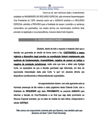 XXXXXXXXX XXX XXXXXXXX
Assessoria Jurídica Online
Como se vê, sem nenhuma razão o entendimentoComo se vê, sem nenhuma razão o entendimento
prolatado na INADMISSÃO DO RECURSO ESPECIAL pelo eminente Desembargadorprolatado na INADMISSÃO DO RECURSO ESPECIAL pelo eminente Desembargador
Vice Presidente do TJPR, devendo assim ser o AGRAVO acolhido e o RECURSOVice Presidente do TJPR, devendo assim ser o AGRAVO acolhido e o RECURSO
ESPECIAL admitido e PROVIDO para a finalidade de cassar o acórdão e a sentençaESPECIAL admitido e PROVIDO para a finalidade de cassar o acórdão e a sentença
monocrática ora guerreados, nos exatos termos ora mencionados conforme fartamonocrática ora guerreados, nos exatos termos ora mencionados conforme farta
previsão na legislação e na jurisprudência, inclusive desta Corte Superior.previsão na legislação e na jurisprudência, inclusive desta Corte Superior.
IV - DA CONCLUSÃO E PEDIDOIV - DA CONCLUSÃO E PEDIDO
Destarte, diante de todo o exposto e restando claro que aDestarte, diante de todo o exposto e restando claro que a
decisão ora guerreada ao decidir da forma como o fez,decisão ora guerreada ao decidir da forma como o fez, CONTRARIOU e negouCONTRARIOU e negou
vigência a dispositivo legal previsto na constituição federal notadamente pelavigência a dispositivo legal previsto na constituição federal notadamente pela
ausência de fundamentação, irrazoabilidade, negativa de acesso ao justiça eausência de fundamentação, irrazoabilidade, negativa de acesso ao justiça e
negativa de prestação jurisdicional,negativa de prestação jurisdicional, razão esta que leva a afetar esta Egrégiarazão esta que leva a afetar esta Egrégia
Corte, na expectativa de que a decisão guerreada seja reformada, em face daCorte, na expectativa de que a decisão guerreada seja reformada, em face da
equivocada interpretação dada pela Corte “equivocada interpretação dada pela Corte “a quoa quo” em absoluta afronta aos” em absoluta afronta aos
dispositivos constitucionais e infraconstitucionais supracitados.dispositivos constitucionais e infraconstitucionais supracitados.
Ad argumentandum tantumAd argumentandum tantum, vem este agravante ante as, vem este agravante ante as
honrosas presenças de tão nobres e cultos julgadores desta Colenda Corte, com ahonrosas presenças de tão nobres e cultos julgadores desta Colenda Corte, com a
finalidade definalidade de REQUERERREQUERER seja dadoseja dado PROVIMENTOPROVIMENTO ao presenteao presente AGRAVOAGRAVO parapara
reformar a decisão do Vice-Presidente e ao final que seja dado provimento aoreformar a decisão do Vice-Presidente e ao final que seja dado provimento ao
Recurso Especial aventado, por se tratar de medida da mais lídima, indispensável eRecurso Especial aventado, por se tratar de medida da mais lídima, indispensável e
salutarsalutar JUSTIÇA!JUSTIÇA!
““Não somos nós responsáveis somente pelo que fazemos, mas também pelo queNão somos nós responsáveis somente pelo que fazemos, mas também pelo que
deixamos de fazer” (John Frank Kennedy).deixamos de fazer” (John Frank Kennedy).
 
