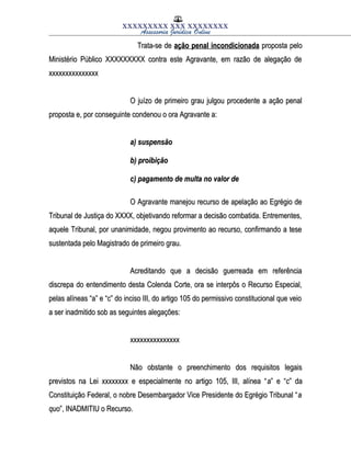 XXXXXXXXX XXX XXXXXXXX
Assessoria Jurídica Online
Trata-se deTrata-se de ação penal incondicionadaação penal incondicionada proposta peloproposta pelo
Ministério Público XXXXXXXXX contra este Agravante, em razão de alegação deMinistério Público XXXXXXXXX contra este Agravante, em razão de alegação de
xxxxxxxxxxxxxxxxxxxxxxxxxxxxxx
O juízo de primeiro grau julgou procedente a ação penalO juízo de primeiro grau julgou procedente a ação penal
proposta e, por conseguinte condenou o ora Agravante a:proposta e, por conseguinte condenou o ora Agravante a:
a) suspensãoa) suspensão
b) proibiçãob) proibição
c) pagamento de multa no valor dec) pagamento de multa no valor de
O Agravante manejou recurso de apelação ao Egrégio deO Agravante manejou recurso de apelação ao Egrégio de
Tribunal de Justiça do XXXX, objetivando reformar a decisão combatida. Entrementes,Tribunal de Justiça do XXXX, objetivando reformar a decisão combatida. Entrementes,
aquele Tribunal, por unanimidade, negou provimento ao recurso, confirmando a teseaquele Tribunal, por unanimidade, negou provimento ao recurso, confirmando a tese
sustentada pelo Magistrado de primeiro grau.sustentada pelo Magistrado de primeiro grau.
Acreditando que a decisão guerreada em referênciaAcreditando que a decisão guerreada em referência
discrepa do entendimento desta Colenda Corte, ora se interpôs o Recurso Especial,discrepa do entendimento desta Colenda Corte, ora se interpôs o Recurso Especial,
pelas alíneas “a” e “c” do inciso III, do artigo 105 do permissivo constitucional que veiopelas alíneas “a” e “c” do inciso III, do artigo 105 do permissivo constitucional que veio
a ser inadmitido sob as seguintes alegações:a ser inadmitido sob as seguintes alegações:
xxxxxxxxxxxxxxxxxxxxxxxxxxxxxx
Não obstante o preenchimento dos requisitos legaisNão obstante o preenchimento dos requisitos legais
previstos na Lei xxxxxxxx e especialmente no artigo 105, III, alínea “previstos na Lei xxxxxxxx e especialmente no artigo 105, III, alínea “aa” e “” e “cc” da” da
Constituição Federal, o nobre Desembargador Vice Presidente do Egrégio Tribunal “Constituição Federal, o nobre Desembargador Vice Presidente do Egrégio Tribunal “aa
quoquo”, INADMITIU o Recurso.”, INADMITIU o Recurso.
 