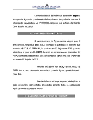 XXXXXXXXX XXX XXXXXXXX
Assessoria Jurídica Online
Contra esta decisão de inadmissão doContra esta decisão de inadmissão do Recurso EspecialRecurso Especial
insurge este Agravante, questionando ainda o dissenso jurisprudencial referente àinsurge este Agravante, questionando ainda o dissenso jurisprudencial referente à
interpretação equivocada da Lei n° 00000000, razão que leva a afetar esta Colendainterpretação equivocada da Lei n° 00000000, razão que leva a afetar esta Colenda
Corte Superior de Justiça.Corte Superior de Justiça.
II – DOS PRESSUPOSTOS RECURSAISII – DOS PRESSUPOSTOS RECURSAIS
O presente recurso de Agravo nesses próprios autos éO presente recurso de Agravo nesses próprios autos é
primeiramente, tempestivo, posto que, a intimação da publicação do decisório queprimeiramente, tempestivo, posto que, a intimação da publicação do decisório que
inadmitiu o RECURSO ESPECIAL, foi publicada em 00 de junho de 2016, portanto,inadmitiu o RECURSO ESPECIAL, foi publicada em 00 de junho de 2016, portanto,
iniciando-se o prazo em 00.00.2016. Levando em consideração as disposições doiniciando-se o prazo em 00.00.2016. Levando em consideração as disposições do
NCPC quanto aos prazos em dias úteis verificamos que o prazo final para o Agravo seNCPC quanto aos prazos em dias úteis verificamos que o prazo final para o Agravo se
encerra em 00 de junho de 2016.encerra em 00 de junho de 2016.
Portanto, à luz do que rege oPortanto, à luz do que rege o CPCCPC e a Lei 8.038/90 e oe a Lei 8.038/90 e o
RISTJ, temos como plenamente tempestivo o presente Agravo, quando interpostoRISTJ, temos como plenamente tempestivo o presente Agravo, quando interposto
nesta data.nesta data.
Consta ainda dos autos que as partes são legítimas eConsta ainda dos autos que as partes são legítimas e
estão devidamente representadas, preenchidos, portanto, todos os pressupostosestão devidamente representadas, preenchidos, portanto, todos os pressupostos
legais pertinentes ao presente recurso.legais pertinentes ao presente recurso.
III – DAS RAZÕES PARA REFORMA DO “DECISUM”III – DAS RAZÕES PARA REFORMA DO “DECISUM”
 