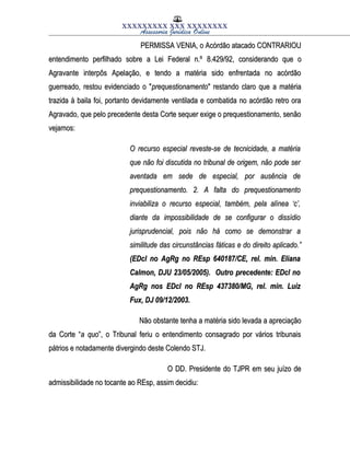 XXXXXXXXX XXX XXXXXXXX
Assessoria Jurídica Online
PERMISSA VENIA, o Acórdão atacado CONTRARIOUPERMISSA VENIA, o Acórdão atacado CONTRARIOU
entendimento perfilhado sobre a Lei Federal n.ºentendimento perfilhado sobre a Lei Federal n.º 8.429/928.429/92, considerando que o, considerando que o
Agravante interpôs Apelação, e tendo a matéria sido enfrentada no acórdãoAgravante interpôs Apelação, e tendo a matéria sido enfrentada no acórdão
guerreado, restou evidenciado o "guerreado, restou evidenciado o "prequestionamentoprequestionamento" restando claro que a matéria" restando claro que a matéria
trazida à baila foi, portanto devidamente ventilada e combatida no acórdão retro oratrazida à baila foi, portanto devidamente ventilada e combatida no acórdão retro ora
Agravado, que pelo precedente desta Corte sequer exige o prequestionamento, senãoAgravado, que pelo precedente desta Corte sequer exige o prequestionamento, senão
vejamos:vejamos:
O recurso especial reveste-se de tecnicidade, a matériaO recurso especial reveste-se de tecnicidade, a matéria
que não foi discutida no tribunal de origem, não pode serque não foi discutida no tribunal de origem, não pode ser
aventada em sede de especial, por ausência deaventada em sede de especial, por ausência de
prequestionamento. 2. A falta do prequestionamentoprequestionamento. 2. A falta do prequestionamento
inviabiliza o recurso especial, também, pela alínea ‘c’,inviabiliza o recurso especial, também, pela alínea ‘c’,
diante da impossibilidade de se configurar o dissídiodiante da impossibilidade de se configurar o dissídio
jurisprudencial, pois não há como se demonstrar ajurisprudencial, pois não há como se demonstrar a
similitude das circunstâncias fáticas e do direito aplicado.”similitude das circunstâncias fáticas e do direito aplicado.”
(EDcl no AgRg no REsp 640187/CE, rel. min. Eliana(EDcl no AgRg no REsp 640187/CE, rel. min. Eliana
Calmon, DJU 23/05/2005). Outro precedente: EDcl noCalmon, DJU 23/05/2005). Outro precedente: EDcl no
AgRg nos EDcl no REsp 437380/MG, rel. min. LuizAgRg nos EDcl no REsp 437380/MG, rel. min. Luiz
Fux, DJ 09/12/2003.Fux, DJ 09/12/2003.
Não obstante tenha a matéria sido levada a apreciaçãoNão obstante tenha a matéria sido levada a apreciação
da Corte “da Corte “a quoa quo”, o Tribunal feriu o entendimento consagrado por vários tribunais”, o Tribunal feriu o entendimento consagrado por vários tribunais
pátrios e notadamente divergindo deste Colendo STJ.pátrios e notadamente divergindo deste Colendo STJ.
O DD. Presidente do TJPR em seu juízo deO DD. Presidente do TJPR em seu juízo de
admissibilidade no tocante ao REsp, assim decidiu:admissibilidade no tocante ao REsp, assim decidiu:
 