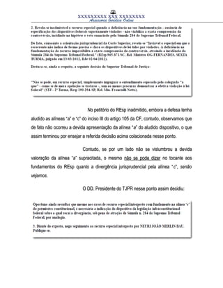 XXXXXXXXX XXX XXXXXXXX
Assessoria Jurídica Online
No petitório do REsp inadmitido, embora a defesa tenhaNo petitório do REsp inadmitido, embora a defesa tenha
aludido as alíneas “aludido as alíneas “aa” e “” e “cc” do inciso III do artigo 105 da CF, contudo, observamos que” do inciso III do artigo 105 da CF, contudo, observamos que
de fato não ocorreu a devida apresentação da alínea “de fato não ocorreu a devida apresentação da alínea “aa” do aludido dispositivo, o que” do aludido dispositivo, o que
assim terminou por ensejar a referida decisão acima colacionada nesse ponto.assim terminou por ensejar a referida decisão acima colacionada nesse ponto.
Contudo, se por um lado não se vislumbrou a devidaContudo, se por um lado não se vislumbrou a devida
valoração da alínea “valoração da alínea “aa” supracitada, o mesmo” supracitada, o mesmo não se pode dizernão se pode dizer no tocante aosno tocante aos
fundamentos do REsp quanto a divergência jurisprudencial pela alínea “fundamentos do REsp quanto a divergência jurisprudencial pela alínea “cc”,”, senãosenão
vejamosvejamos..
O DD. Presidente do TJPR nesse ponto assim decidiu:O DD. Presidente do TJPR nesse ponto assim decidiu:
 