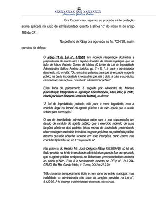 XXXXXXXXX XXX XXXXXXXX
Assessoria Jurídica Online
Ora Excelências, vejamos se procede a interpretaçãoOra Excelências, vejamos se procede a interpretação
acima aplicada no juízo de admissibilidade quanto à alínea “acima aplicada no juízo de admissibilidade quanto à alínea “cc” do inciso III do artigo” do inciso III do artigo
105 da CF.105 da CF.
No petitório do REsp ora agravado as fls. 732-738, assimNo petitório do REsp ora agravado as fls. 732-738, assim
constou da defesa:constou da defesa:
OO artigoartigo 1111 dada LeiLei n°.n°. 8.429/928.429/92 tem recebido interpretação doutrináriatem recebido interpretação doutrinária ee
jurisprudencialjurisprudencial de acordo com o objetivode acordo com o objetivo finalísticofinalístico da referida legislação, que, nada referida legislação, que, na
lição de Mauro Roberto Gomes de Mattos (O Limite da Lei de Improbidadelição de Mauro Roberto Gomes de Mattos (O Limite da Lei de Improbidade
Administrativa, Editora América Jurídica, pp. 7 e 8), *...éAdministrativa, Editora América Jurídica, pp. 7 e 8), *...é punirpunir oo administradoradministrador
desonesto, não odesonesto, não o inábil.inábil. “Ou, em outras palavras, para que se enquadre o agente“Ou, em outras palavras, para que se enquadre o agente
público na Lei de improbidade é necessário que haja o doto, a culpa e o prejuízo,público na Lei de improbidade é necessário que haja o doto, a culpa e o prejuízo,
caracterizado peta ação ou omissão do administrador público”.caracterizado peta ação ou omissão do administrador público”.
Essa linha de pensamento é seguida por Alexandre de MoraesEssa linha de pensamento é seguida por Alexandre de Moraes
(Constituição Interpretada e Legislação Constitucional, Atlas, 2002, p. 2.611,(Constituição Interpretada e Legislação Constitucional, Atlas, 2002, p. 2.611,
citado por Mauro Roberto Gomes de Mattos),citado por Mauro Roberto Gomes de Mattos), ao afirmar:ao afirmar:
““A Lei de Improbidade, portanto, não pune a mera ilegalidade, mas aA Lei de Improbidade, portanto, não pune a mera ilegalidade, mas a
conduta ilegal ou imoral do agente públconduta ilegal ou imoral do agente público e de todo aquele que o auxilieico e de todo aquele que o auxilie
voltada para acorrupção”.voltada para acorrupção”.
O ato de improbidade administrativa exige para a sua consumação umO ato de improbidade administrativa exige para a sua consumação um
desvio de conduta do agente público que o exercício indevido de suasdesvio de conduta do agente público que o exercício indevido de suas
funções afasta-se dos padrões éticos morais da sociedade, pretendendofunções afasta-se dos padrões éticos morais da sociedade, pretendendo
obter vantagens materiais indevidas ou gerar prejuízos ao patrimônio públicoobter vantagens materiais indevidas ou gerar prejuízos ao patrimônio público
mesmo que não obtenha sucesso em suas intenções, como ocorre nasmesmo que não obtenha sucesso em suas intenções, como ocorre nas
condutas tipificadcondutas tipificadas no art.11 da presente lei".as no art.11 da presente lei".
Nas palavras do Relator Min. José Delgado (REsp 758.639-PB), só há atoNas palavras do Relator Min. José Delgado (REsp 758.639-PB), só há ato
ilícito previsto na lei de improbidade administrativa quando ficar comprovadoilícito previsto na lei de improbidade administrativa quando ficar comprovado
que o agente público enriqueceu-se ilicitamente, provocando dano materialque o agente público enriqueceu-se ilicitamente, provocando dano material
ao erário público. Este é o pensamento exposto no REsp n°. 213.994-ao erário público. Este é o pensamento exposto no REsp n°. 213.994-
G7MG, Rei Min. Garcia Vieira, 1G7MG, Rei Min. Garcia Vieira, 1aa
Turma, DOU de 27.9.99:Turma, DOU de 27.9.99:
"Não havendo enriquecimento ilícito e nem dano ao erário municipal, mas"Não havendo enriquecimento ilícito e nem dano ao erário municipal, mas
inabilidade do administrador não cabe às sanções previstas na Lei n°.inabilidade do administrador não cabe às sanções previstas na Lei n°.
8.429/92. A lei alcança o ad8.429/92. A lei alcança o administrador desonesto, não o inábil.ministrador desonesto, não o inábil.
 