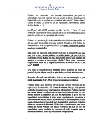 XXXXXXXXX XXX XXXXXXXX
Assessoria Jurídica Online
Portanto, em conclusão,Portanto, em conclusão, "...não havendo desonestidade por parte do"...não havendo desonestidade por parte do
administrador, mas mero equivoco, sem que ocorram oadministrador, mas mero equivoco, sem que ocorram o dolodolo e o prejuízo, para oe o prejuízo, para o
Poder Público, não ha que falar em improbidade administrativa".Poder Público, não ha que falar em improbidade administrativa". (Mauro Roberto(Mauro Roberto
Gomes de Mattos, (O Limite da Lei de Improbidade Administrativa), EditoraGomes de Mattos, (O Limite da Lei de Improbidade Administrativa), Editora
América Jurídica, p. 11).América Jurídica, p. 11).
No REsp n°. 480.387/SP, relatado pelo Min. LuizNo REsp n°. 480.387/SP, relatado pelo Min. Luiz Fux,Fux, 11aa
Turma, STJ, estáTurma, STJ, está
confirmado o entendimento acima esposado, isto é,não demonstrado o prejuízo aoconfirmado o entendimento acima esposado, isto é,não demonstrado o prejuízo ao
patrimônio público não há improbidade administrativa.patrimônio público não há improbidade administrativa.
Portanto, a caracterização da improbidade administrativa exige prática dePortanto, a caracterização da improbidade administrativa exige prática de
ato que, além de ser ilegal, provoque evidente prejuízo ao ente público ouato que, além de ser ilegal, provoque evidente prejuízo ao ente público ou
enriquecimento ilícito do agente público, o queenriquecimento ilícito do agente público, o que restou comprovado que nãorestou comprovado que não
aconteceu no casoaconteceu no caso infine.infine.
Nos autos em comento, está comprovado que o RecorrenteNos autos em comento, está comprovado que o Recorrente não agiunão agiu
com dolocom dolo e não causou prejuízos ao erário público, já que o próprioe não causou prejuízos ao erário público, já que o próprio
contratado Avelino Batista em seu depoimento afirmou que "prestou oscontratado Avelino Batista em seu depoimento afirmou que "prestou os
serviços e recebeu a remuneração devidaserviços e recebeu a remuneração devida". Nada mais, resume-se,". Nada mais, resume-se,
simplesmente, neste ato, o alegado cometimento de violação do art. 11, dasimplesmente, neste ato, o alegado cometimento de violação do art. 11, da
Lei n°. 8.429/92.Lei n°. 8.429/92.
Ora, como já exaustivamente debatido, sem a ausência de lesão aoOra, como já exaustivamente debatido, sem a ausência de lesão ao
patrimônio, não há que se aplicar a lei de improbidade administrativa.patrimônio, não há que se aplicar a lei de improbidade administrativa.
Ademais, não está caracterizado o dolo no ato na contratação, o queAdemais, não está caracterizado o dolo no ato na contratação, o que
afasta a aplicação do art. 11 da leiafasta a aplicação do art. 11 da lei de improbidade administrativa.de improbidade administrativa.
Portanto, certo é que, conforme adverte Sérgio Monteiro Medeiros (Lei dePortanto, certo é que, conforme adverte Sérgio Monteiro Medeiros (Lei de
Improbidade Administrativa, SP, JuImprobidade Administrativa, SP, Juarez de Oliveira, 2003, p. 101), que nãoarez de Oliveira, 2003, p. 101), que não
será todas e qualquer lesão ao principio da Administração Pública, segundoserá todas e qualquer lesão ao principio da Administração Pública, segundo
nos parece, idônea a configurar ato de improbidade administrativa, ou, pelonos parece, idônea a configurar ato de improbidade administrativa, ou, pelo
menos, bastante à propositura de ação de improbidade. Ê que a ação demenos, bastante à propositura de ação de improbidade. Ê que a ação de
improbidade administrativa è ação grave, eventualmente estrepitosa eimprobidade administrativa è ação grave, eventualmente estrepitosa e
marcante na vida de uma pessoa, assemelhando-se,sob esse prisma, à açãomarcante na vida de uma pessoa, assemelhando-se,sob esse prisma, à ação
penal, pelo que deve ser manejada com desassombro, sobremodo no que sepenal, pelo que deve ser manejada com desassombro, sobremodo no que se
refere aos membros do Ministério Público (não podendo assim, viver sob arefere aos membros do Ministério Público (não podendo assim, viver sob a
ameaça de muitas vultosas e de passar à condição de réus em ação deameaça de muitas vultosas e de passar à condição de réus em ação de
improbidade, como resultado do insucesso da ação proposta, salvo aimprobidade, como resultado do insucesso da ação proposta, salvo a
manifesta ocorrência de má-fé), mas também comprudência".manifesta ocorrência de má-fé), mas também comprudência".
 