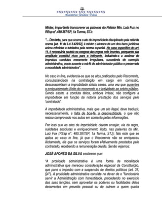 XXXXXXXXX XXX XXXXXXXX
Assessoria Jurídica Online
Mister, importante transcrever as palavras do Relator Min. Luiz Fux noMister, importante transcrever as palavras do Relator Min. Luiz Fux no
REsp n°.480.387/SP, 1a Turma, SREsp n°.480.387/SP, 1a Turma, STJ:TJ:
"... Destart"... Destarte, para que ocorra o ato de improbidade disciplinado pela referidae, para que ocorra o ato de improbidade disciplinado pela referida
norma [art. 11 da Le/ 8.429/92], é mister o alcance de um dos bens jurídicosnorma [art. 11 da Le/ 8.429/92], é mister o alcance de um dos bens jurídicos
acima referidos e tutelados pela norma especial.acima referidos e tutelados pela norma especial. No caso especifico do art.No caso especifico do art.
11, è necessária cautela na exegese das regras nele insertas, porquanto sua11, è necessária cautela na exegese das regras nele insertas, porquanto sua
amplitude constitui risco para o intérpreteamplitude constitui risco para o intérprete, induzindo-o a acoimar de, induzindo-o a acoimar de
ímprobas condutas meramente irregulares, suscetíveis de correçãoímprobas condutas meramente irregulares, suscetíveis de correção
administrativa, posto ausente a má-fé do administrador público e preservadaadministrativa, posto ausente a má-fé do administrador público e preservada
a moralidade administrativa".a moralidade administrativa".
No caso in fine, evidencia-se que os atos praticados pelo Recorrente,No caso in fine, evidencia-se que os atos praticados pelo Recorrente,
consubstanciado na contratação em cargo em comissão,consubstanciado na contratação em cargo em comissão,
descaracterizam a improbidade strictu senso, uma vez quedescaracterizam a improbidade strictu senso, uma vez que ausentesausentes
o enriquecimento ilícito do recorrente e a lesividade ao erário públicoo enriquecimento ilícito do recorrente e a lesividade ao erário público..
Sendo assim, a conduta tática, embora irritual, não configura aSendo assim, a conduta tática, embora irritual, não configura a
improbidade em função da notória prestação dos serviços peloimprobidade em função da notória prestação dos serviços pelo
'contratado'.'contratado'.
A improbidade administrativa, mais que um ato ilegal, deve traduzir,A improbidade administrativa, mais que um ato ilegal, deve traduzir,
necessariamente, anecessariamente, a falta de boa-fé, a desonestidadefalta de boa-fé, a desonestidade, o que não, o que não
restou comprovado nos autos em comento pelas informações.restou comprovado nos autos em comento pelas informações.
Por isso que os atos de improbidade devem ensejar, via de regra,Por isso que os atos de improbidade devem ensejar, via de regra,
nulidades absolutas e enriquecimento ilícito, nas palavras do Min.nulidades absolutas e enriquecimento ilícito, nas palavras do Min.
Luiz Fux (REsp n°. 480.387/SP, 1a Turma, STJ); fato este que seLuiz Fux (REsp n°. 480.387/SP, 1a Turma, STJ); fato este que se
aplica ao caso in fine, já que o Recorrente não se enriqueceuaplica ao caso in fine, já que o Recorrente não se enriqueceu
ilicitamente, eis que os serviços foram efetivamente prestados peloilicitamente, eis que os serviços foram efetivamente prestados pelo
contratado, recebendo a remuneração devida. Senão vejamos:contratado, recebendo a remuneração devida. Senão vejamos:
JOSÉ AFONSO DA SILVAJOSÉ AFONSO DA SILVA esclarece que:esclarece que:
"A probidade administrativa ê uma forma de moralidade"A probidade administrativa ê uma forma de moralidade
administrativa que mereceu consideração especial da Constituição,administrativa que mereceu consideração especial da Constituição,
que pune o ímprobo com a suspensão de direitos políticos (art. 37,que pune o ímprobo com a suspensão de direitos políticos (art. 37,
§4°). A probidade administrativa consiste no dever de o "funcionário§4°). A probidade administrativa consiste no dever de o "funcionário
servir a Administração com honestidade, procedendo no exercícioservir a Administração com honestidade, procedendo no exercício
das suas funções, sem aproveitar os poderes ou facilidades delasdas suas funções, sem aproveitar os poderes ou facilidades delas
decorrentes em proveito pessoal ou de outrem a quem queiradecorrentes em proveito pessoal ou de outrem a quem queira
 