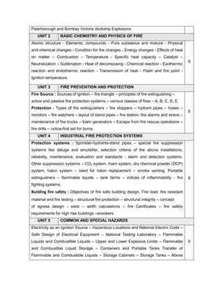Peterborough and Bombay Victoria dockship Explosions.
UNIT 2 BASIC CHEMISTRY AND PHYSICS OF FIRE
Atomic structure - Elements, compounds - Pure substance and mixture - Physical
and chemical changes - Condition for the changes - Energy changes - Effects of heat
on matter – Combustion – Temperature - Specific heat capacity – Catalyst –
Neutralization – Sublimation - Heat of decomposing - Chemical reaction - Exothermic
reaction and endothermic reaction - Transmission of heat - Flash and fire point -
Ignition temperature.
9
UNIT 3 FIRE PREVENTION AND PROTECTION
Fire Source : Sources of ignition – fire triangle – principles of fire extinguishing –
active and passive fire protection systems – various classes of fires – A, B, C, D, E.
Protection : Types of fire extinguishers – fire stoppers – hydrant pipes – hoses –
monitors – fire watchers – layout of stand pipes – fire station- fire alarms and sirens –
maintenance of fire trucks – foam generators – Escape from fire rescue operations –
fire drills – notice-first aid for burns.
9
UNIT 4 INDUSTRIAL FIRE PROTECTION SYSTEMS
Protection systems : Sprinkler-hydrants-stand pipes – special fire suppression
systems like deluge and emulsifier, selection criteria of the above installations,
reliability, maintenance, evaluation and standards - alarm and detection systems.
Other suppression systems – CO2 system, foam system, dry chemical powder (DCP)
system, halon system – need for halon replacement – smoke venting. Portable
extinguishers – flammable liquids – tank farms – indices of inflammability - fire
fighting systems.
Building fire safety : Objectives of fire safe building design, Fire load, fire resistant
material and fire testing – structural fire protection – structural integrity – concept
of egress design - exist – width calculations – fire Certificates – fire safety
requirements for high rise buildings –snookers.
9
UNIT 5 COMMON AND SPECIAL HAZARDS
Electricity as an Ignition Source – Hazardous Locations and National Electric Code –
Safe Design of Electrical Equipment – National Testing Laboratory – Flammable
Liquids and Combustible Liquids – Upper and Lower Explosive Limits – Flammable
and Combustible Liquid Storage – Containers and Portable Tanks Transfer of
Flammable and Combustible Liquids – Storage Cabinets – Storage Tanks – Above
9
 