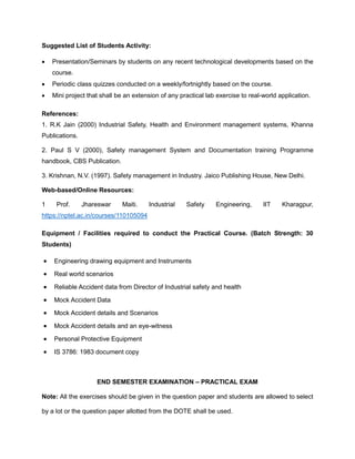 Suggested List of Students Activity:
• Presentation/Seminars by students on any recent technological developments based on the
course.
• Periodic class quizzes conducted on a weekly/fortnightly based on the course.
• Mini project that shall be an extension of any practical lab exercise to real-world application.
References:
1. R.K Jain (2000) Industrial Safety, Health and Environment management systems, Khanna
Publications.
2. Paul S V (2000), Safety management System and Documentation training Programme
handbook, CBS Publication.
3. Krishnan, N.V. (1997). Safety management in Industry. Jaico Publishing House, New Delhi.
Web-based/Online Resources:
1 Prof. Jhareswar Maiti. Industrial Safety Engineering, IIT Kharagpur,
https://nptel.ac.in/courses/110105094
Equipment / Facilities required to conduct the Practical Course. (Batch Strength: 30
Students)
• Engineering drawing equipment and Instruments
• Real world scenarios
• Reliable Accident data from Director of Industrial safety and health
• Mock Accident Data
• Mock Accident details and Scenarios
• Mock Accident details and an eye-witness
• Personal Protective Equipment
• IS 3786: 1983 document copy
END SEMESTER EXAMINATION – PRACTICAL EXAM
Note: All the exercises should be given in the question paper and students are allowed to select
by a lot or the question paper allotted from the DOTE shall be used.
 
