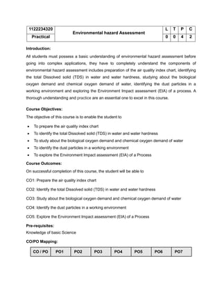 1122234320
Environmental hazard Assessment
L T P C
Practical 0 0 4 2
Introduction:
All students must possess a basic understanding of environmental hazard assessment before
going into complex applications, they have to completely understand the components of
environmental hazard assessment includes preparation of the air quality index chart, identifying
the total Dissolved solid (TDS) in water and water hardness, studying about the biological
oxygen demand and chemical oxygen demand of water, identifying the dust particles in a
working environment and exploring the Environment Impact assessment (EIA) of a process. A
thorough understanding and practice are an essential one to excel in this course.
Course Objectives:
The objective of this course is to enable the student to
• To prepare the air quality index chart
• To identify the total Dissolved solid (TDS) in water and water hardness
• To study about the biological oxygen demand and chemical oxygen demand of water
• To identify the dust particles in a working environment
• To explore the Environment Impact assessment (EIA) of a Process
Course Outcomes:
On successful completion of this course, the student will be able to
CO1: Prepare the air quality index chart
CO2: Identify the total Dissolved solid (TDS) in water and water hardness
CO3: Study about the biological oxygen demand and chemical oxygen demand of water
CO4: Identify the dust particles in a working environment
CO5: Explore the Environment Impact assessment (EIA) of a Process
Pre-requisites:
Knowledge of basic Science
CO/PO Mapping:
CO / PO PO1 PO2 PO3 PO4 PO5 PO6 PO7
 