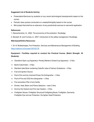 Suggested List of Students Activity:
• Presentation/Seminars by students on any recent technological developments based on the
course.
• Periodic class quizzes conducted on a weekly/fortnightly based on the course.
• Mini project that shall be an extension of any practical lab exercise to real-world application.
References:
1. Ramachandran, G., 2002. The economics of fire protection. Routledge.
2. Muckett, M. and Furness, A., 2007. Introduction to fire safety management. Routledge.
Web-based/Online Resources:
1. Dr. B. Bhattacharjee, Fire Protection, Services and Maintenance Management of Building,
https://nptel.ac.in/courses/105102176
Equipment / Facilities required to conduct the Practical Course. (Batch Strength: 30
Students)
• Cleveland Open cup Apparatus: Pensky-Martens Closed Cup Apparatus – 2 Nos
• Bomb Calorimeter – 2 Nos
• Standard data Book containing Calorific value of Various Substance – 2 Nos
• Fuel and Ignition Source
• Pool of fire and dry chemical Power fire Extinguisher – 3 Nos
• Pool of Fire and CO2 fire extinguisher – 3 Nos
• Fire excavation Plan of any facility
• Smoke, Heat, Beam and Flame detectors – each 2 Nos
• Dummy fire Hydrant and Fire riser System – 2 Nos
• Firefighter Gloves: Firefighter Structural Firefighting Boots: Firefighter, Garments,
Firefighter Eye and ear Protection, fire fighter Head Protection.
 