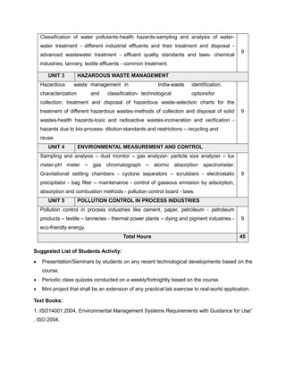 Classification of water pollutants-health hazards-sampling and analysis of water-
water treatment - different industrial effluents and their treatment and disposal -
advanced wastewater treatment - effluent quality standards and laws- chemical
industries, tannery, textile effluents - common treatment.
9
UNIT 3 HAZARDOUS WASTE MANAGEMENT
Hazardous waste management in India-waste identification,
characterization and classification- technological optionsfor
collection, treatment and disposal of hazardous waste-selection charts for the
treatment of different hazardous wastes-methods of collection and disposal of solid
wastes-health hazards-toxic and radioactive wastes-incineration and verification -
hazards due to bio-process- dilution-standards and restrictions – recycling and
reuse.
9
UNIT 4 ENVIRONMENTAL MEASUREMENT AND CONTROL
Sampling and analysis – dust monitor – gas analyzer- particle size analyzer – lux
meter-pH meter – gas chromatograph – atomic absorption spectrometer.
Gravitational settling chambers - cyclone separators – scrubbers - electrostatic
precipitator - bag filter – maintenance - control of gaseous emission by adsorption,
absorption and combustion methods - pollution control board - laws.
9
UNIT 5 POLLUTION CONTROL IN PROCESS INDUSTRIES
Pollution control in process industries like cement, paper, petroleum - petroleum
products – textile – tanneries - thermal power plants – dying and pigment industries -
eco-friendly energy.
9
Total Hours 45
Suggested List of Students Activity:
• Presentation/Seminars by students on any recent technological developments based on the
course.
• Periodic class quizzes conducted on a weekly/fortnightly based on the course.
• Mini project that shall be an extension of any practical lab exercise to real-world application.
Text Books:
1. ISO14001:2004, Environmental Management Systems Requirements with Guidance for Use”
, ISO 2004.
 
