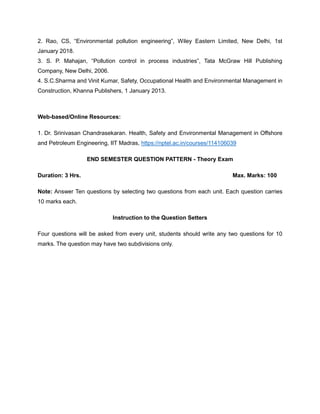 2. Rao, CS, “Environmental pollution engineering”, Wiley Eastern Limited, New Delhi, 1st
January 2018.
3. S. P. Mahajan, “Pollution control in process industries”, Tata McGraw Hill Publishing
Company, New Delhi, 2006.
4. S.C.Sharma and Vinit Kumar, Safety, Occupational Health and Environmental Management in
Construction, Khanna Publishers, 1 January 2013.
Web-based/Online Resources:
1. Dr. Srinivasan Chandrasekaran. Health, Safety and Environmental Management in Offshore
and Petroleum Engineering, IIT Madras, https://nptel.ac.in/courses/114106039
END SEMESTER QUESTION PATTERN - Theory Exam
Duration: 3 Hrs. Max. Marks: 100
Note: Answer Ten questions by selecting two questions from each unit. Each question carries
10 marks each.
Instruction to the Question Setters
Four questions will be asked from every unit, students should write any two questions for 10
marks. The question may have two subdivisions only.
 