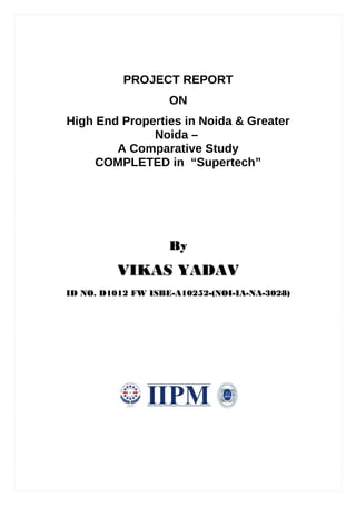 PROJECT REPORT
                    ON
High End Properties in Noida & Greater
              Noida –
        A Comparative Study
     COMPLETED in “Supertech”




                    By
          VIKAS YADAV
ID NO. D1012 FW ISBE-A10252-(NOI-IA-NA-3028)
 