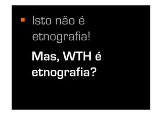   Isto não é
   etnografia!
  Mas, WTH é
  etnografia?
 