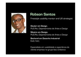 Robson Santos
Freestyle usability mentor and UX strategist


Doutor em Design,
PUC-Rio, Departamento de Artes e Design
Mestre em Design,
PUC-Rio, Departamento de Artes e Design
Bacharel em Desenho Industrial
Esdi/Uerj

Especialista em usabilidade e experiência do
cliente empresa no grupo Itaú Unibanco
 