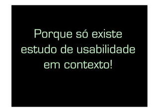 Porque só existe
estudo de usabilidade
    em contexto!
 